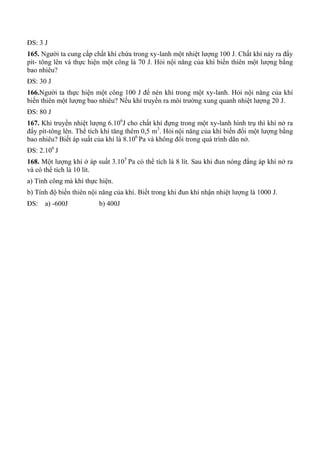 ĐS: 3 J
165. Người ta cung cấp chất khí chứa trong xy-lanh một nhiệt lượng 100 J. Chất khí nảy ra đẩy
pít- tông lên và thực hiện một công là 70 J. Hỏi nội năng của khí biến thiên một lượng bằng
bao nhiêu?
ĐS: 30 J
166.Người ta thực hiện một công 100 J để nén khí trong một xy-lanh. Hỏi nội năng của khí
biến thiên một lượng bao nhiêu? Nếu khí truyền ra môi trường xung quanh nhiệt lượng 20 J.
ĐS: 80 J
167. Khi truyền nhiệt lượng 6.106
J cho chất khí đựng trong một xy-lanh hình trụ thì khí nở ra
đẩy pít-tông lên. Thể tích khí tăng thêm 0,5 m3
. Hỏi nội năng của khí biến đổi một lượng bằng
bao nhiêu? Biết áp suất của khí là 8.106
Pa và không đổi trong quá trình dãn nở.
ĐS: 2.106
J
168. Một lượng khí ở áp suất 3.105
Pa có thể tích là 8 lít. Sau khi đun nóng đẳng áp khí nở ra
và có thể tích là 10 lít.
a) Tính công mà khí thực hiện.
b) Tính độ biến thiên nội năng của khí. Biết trong khi đun khí nhận nhiệt lượng là 1000 J.
ĐS: a) -600J b) 400J
 