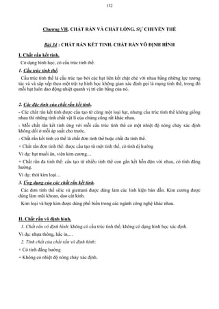 132
Chƣơng VII. CHẤT RẮN VÀ CHẤT LỎNG. SỰ CHUYỂN THỂ
Bài 34 : CHẤT RẮN KẾT TINH. CHẤT RẮN VÔ ĐỊNH HÌNH
I. Chất rắn kết tinh.
Có dạng hình học, có cấu trúc tinh thể.
1. Cấu trúc tinh thể.
Cấu trúc tinh thể là cấu trúc tạo bởi các hạt liên kết chặt chẻ với nhau bằng những lực tương
tác và và sắp xếp theo một trật tự hình học không gian xác định gọi là mạng tinh thể, trong đó
mỗi hạt luôn dao động nhiệt quanh vị trí cân bằng của nó.
2. Các đặc tính của chất rắn kết tinh.
- Các chất rắn kết tinh được cấu tạo từ cùng một loại hạt, nhưng cấu trúc tinh thể không giống
nhau thì những tính chất vật lí của chúng cũng rất khác nhau.
- Mỗi chất rắn kết tinh ứng với mỗi cấu trúc tinh thể có một nhiệt độ nóng chảy xác định
không dổi ở mỗi áp suất cho trước.
- Chất rắn kết tinh có thể là chất đơn tinh thể hoặc chất đa tinh thể.
+ Chất rắn đơn tinh thể: được cấu tạo từ một tinh thể, có tính dị hướng
Ví dụ: hạt muối ăn, viên kim cương…
+ Chất rắn đa tinh thể: cấu tạo từ nhiều tinh thể con gắn kết hỗn độn với nhau, có tính đẳng
hướng.
Ví dụ: thỏi kim loại…
3. Ứng dụng của các chất rắn kết tinh.
Các đơn tinh thể silic và giemani được dùng làm các linh kiện bán dẫn. Kim cương được
dùng làm mũi khoan, dao cát kính.
Kim loại và hợp kim được dùng phổ biến trong các ngành công nghệ khác nhau.
II. Chất rắn vô định hình.
1. Chất rắn vô định hình: không có cấu trúc tinh thể, không có dạng hình học xác định.
Ví dụ: nhựa thông, hắc ín,…
2. Tính chất của chất rắn vô định hình:
+ Có tính đẳng hướng
+ Không có nhiệt độ nóng chảy xác định.
 