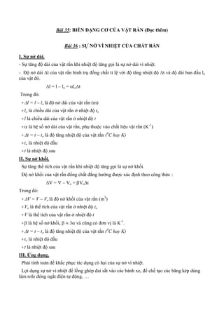Bài 35: BIẾN DẠNG CƠ CỦA VẬT RẮN (Đọc thêm)
Bài 36 : SỰ NỞ VÌ NHIỆT CỦA CHẤT RẮN
I. Sự nở dài.
- Sự tăng độ dài của vật rắn khi nhiệt độ tăng gọi là sự nở dài vì nhiệt.
- Độ nở dài l của vật rắn hình trụ đồng chất tỉ lệ với độ tăng nhiệt độ t và độ dài ban đầu lo
của vật đó.
l = l – lo = lot
Trong đó:
+l = l – lo là độ nở dài của vật rắn (m)
+lo là chiều dài của vật rắn ở nhiệt độ to
+l là chiều dài của vật rắn ở nhiệt độ t
+ là hệ số nở dài của vật rắn, phụ thuộc vào chất liệu vật rắn (K-1
)
+t = t – to là độ tăng nhiệt độ của vật rắn (0
C hay K)
+to là nhiệt độ đầu
+t là nhiệt độ sau
II. Sự nở khối.
Sự tăng thể tích của vật rắn khi nhiệt độ tăng gọi là sự nở khối.
Độ nở khối của vật rắn đồng chất đẳng hướng được xác định theo công thức :
V = V – Vo = Vot
Trong đó:
+V = V – Vo là độ nở khối của vật rắn (m3
)
+Vo là thể tích của vật rắn ở nhiệt độ to
+V là thể tích của vật rắn ở nhiệt độ t
+ là hệ số nở khối,   3 và cũng có đơn vị là K-1
.
+t = t – to là độ tăng nhiệt độ của vật rắn (0
C hay K)
+to là nhiệt độ đầu
+t là nhiệt độ sau
III. Ứng dụng.
Phải tính toán để khắc phục tác dụng có hại của sự nở vì nhiệt.
Lợi dụng sự nở vì nhiệt để lồng ghép đai sắt vào các bánh xe, để chế tạo các băng kép dùng
làm rơle đóng ngắt điện tự động, …
 
