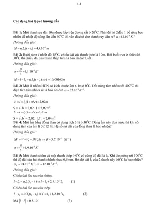 134
Các dạng bài tập có hƣớng dẫn
Bài 1: Một thanh ray dài 10m được lắp trên đường sắt ở 200
C. Phải để hở 2 đầu 1 bề rộng bao
nhiêu để nhiệt độ nóng lên đến 600
C thì vẫn đủ chỗ cho thanh ray dãn ra? 6 1
12.10 K  

Hướng dẫn giải:
3
0 0. ( ) 4,8.10l l t t m 
   
Bài 2: Buổi sáng ở nhiệt độ 150
C, chiều dài của thanh thép là 10m. Hỏi buổi trưa ở nhiệt độ
300
C thì chiều dài của thanh thép trên là bao nhiêu? Biết .
Hướng dẫn giải:
3 1
1,1.10
3
K

  
 
0 0 0. ( ) 10,00165l l l l t t l m      
Bài 3: Một lá nhôm HCN có kích thước 2m x 1m ở 00
C. Đốt nóng tấm nhôm tới 4000
C thì
diện tích tấm nhôm sẽ là bao nhiêu? 6 1
25.10 K  
 .
Hướng dẫn giải:
'
0 (1 ) 2,02a l l t m    
S = a’
.b = 2,02. 1 = 2,02m2
'
0 (1 ) 1,01b l l t m    
S = a’
.b’
= 2,02. 1,01 = 2,04m2
Bài 4: Một ấm bằng đồng thau có dung tích 3 lít ở 300
C. Dùng ấm này đun nước thì khi sôi
dung tích của ấm là 3,012 lít. Hệ số nở dài của đồng thau là bao nhiêu?
Hướng dẫn giải:
5 1
0 0. . 5,7.10 ( )V V V V t K   
      
5 1
1,9.10
3
K

  
 
Bài 5: Một thanh nhôm và một thanh thép ở 00
C có cùng độ dài là l0. Khi đun nóng tới 1000
C
thì độ dài của hai thanh chênh nhau 0,5mm. Hỏi độ dài l0 của 2 thanh này ở 00
C là bao nhiêu?
6 1 6 1
24.10 , 12.10N TK K    
  .
Hướng dẫn giải:
Chiều dài lúc sau của nhôm.
3
0 0 2 1 0 0. ( ) 2,4.10l l l t t l l l 
      (1)
Chiều dài lúc sau của thép.
' ' ' 3
0 0 2 1 0 0. ( ) 1,2.10l l l t t l l l 
      (2)
Mà ' 3
0,5.10l l 
  (3)
 
