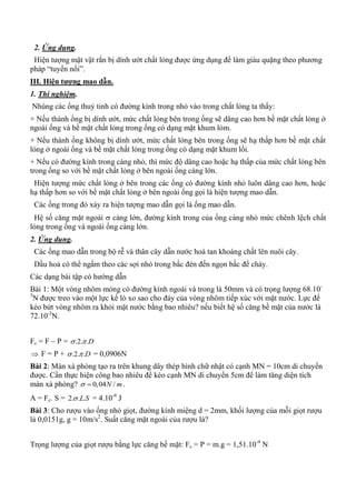 2. Ứng dụng.
Hiện tượng mặt vật rắn bị dính ướt chất lỏng được ứng dụng để làm giàu quặng theo phương
pháp “tuyển nổi”.
III. Hiện tƣợng mao dẫn.
1. Thí nghiệm.
Nhúng các ống thuỷ tinh có đường kính trong nhỏ vào trong chất lỏng ta thấy:
+ Nếu thành ống bị dính ướt, mức chất lỏng bên trong ống sẽ dâng cao hơn bề mặt chất lỏng ở
ngoài ống và bề mặt chất lỏng trong ống có dạng mặt khum lỏm.
+ Nếu thành ống không bị dính ướt, mức chất lỏng bên trong ống sẽ hạ thấp hơn bề mặt chất
lỏng ở ngoài ống và bề mặt chất lỏng trong ống có dạng mặt khum lồi.
+ Nếu có đường kính trong càng nhỏ, thì mức độ dâng cao hoặc hạ thấp của mức chất lỏng bên
trong ống so với bề mặt chất lỏng ở bên ngoài ống càng lớn.
Hiện tượng mức chất lỏng ở bên trong các ống có đường kính nhỏ luôn dâng cao hơn, hoặc
hạ thấp hơn so với bề mặt chất lỏng ở bên ngoài ống gọi là hiện tượng mao dẫn.
Các ống trong đó xảy ra hiện tượng mao dẫn gọi là ống mao dẫn.
Hệ số căng mặt ngoài  càng lớn, đường kính trong của ống càng nhỏ mức chênh lệch chất
lỏng trong ống và ngoài ống càng lớn.
2. Ứng dụng.
Các ống mao dẫn trong bộ rễ và thân cây dẫn nước hoà tan khoáng chất lên nuôi cây.
Dầu hoả có thể ngấm theo các sợi nhỏ trong bấc đèn đến ngọn bấc để cháy.
Các dạng bài tập có hướng dẫn
Bài 1: Một vòng nhôm mỏng có đường kính ngoài và trong là 50mm và có trọng lượng 68.10-
3
N được treo vào một lực kế lò xo sao cho đáy của vòng nhôm tiếp xúc với mặt nước. Lực để
kéo bứt vòng nhôm ra khỏi mặt nước bằng bao nhiêu? nếu biết hệ số căng bề mặt của nước là
72.10-3
N.
Fc = F – P = .2. .D 
 F = P + .2. .D  = 0,0906N
Bài 2: Màn xà phòng tạo ra trên khung dây thép hình chữ nhật có cạnh MN = 10cm di chuyển
được. Cần thực hiện công bao nhiêu để kéo cạnh MN di chuyển 5cm để làm tăng diện tích
màn xà phòng? 0,04 /N m  .
A = Fc. S = 2. . .L S = 4.10-4
J
Bài 3: Cho rượu vào ống nhỏ giọt, đường kính miệng d = 2mm, khối lượng của mỗi giọt rượu
là 0,0151g, g = 10m/s2
. Suất căng mặt ngoài của rượu là?
Trọng lượng của giọt rượu bằng lực căng bề mặt: Fc = P = m.g = 1,51.10-4
N
 