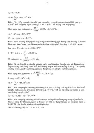 138
. . .cF l d   
.
cF
d


  = 24,04.10-3
N/m
Bài 4: Cho 15,7g rượu vào ống nhỏ giọt, rượu chảy ra ngoài qua ống thành 1000 giọt, g =
10m/s2
. Suất căng mặt ngoài của rượu là 0,025 N/m. Tính đường kính miệng ống.
Khối lượng mỗi giọt rượu: 515,7
0,0157 1,57.10
1000
m g kg
  
4
. 1,57.10cF P m g N
   
3
. . . 2.10cF l d d m   
   
Bài 5: Nước từ trong một pipette chảy ra ngoài thành từng giọt, đường kính đầu ông là 0,5mm.
Tính xem 10cm3
nước chảy hết ra ngoài thành bao nhiêu giọt? Biết rằng 2
7,3.10 /N m 
 .
Lực căng: 6
. . . 114,6.10cF l d N   
  
F = P = m.g 5
1,146.10
F
m kg
g

  
Số giọt nước: 5
0,01
873
1,146.10
n 
  giọt
Bài 6: Để xác định hệ số căng bề mặt của nước, người ta dùng ống nhỏ giọt mà đầu dưới của
ống có đường kính trong 2mm. Biết khôi lượng 20 giọt nước nhỏ xuống là 0,95g. Xác định hệ
số căng bề mặt, coi trọng lượng giọt nước đúng bằng lực căng bề mặt lên giọt nước.
Khối lượng mỗi giọt nước:
3
50,95.10
4,75.10
20
m kg


 
P = m.g = 4,75.10-4
N = Fc
.
cF
d


  = 7,56.10-2
N/m
Bài 7: Một vòng xuyến có đường kính trong là 4,5cm và đường kính ngoài là 5cm. Biết hệ số
căng bề mặt ngoài của glyxêrin ở 200
C là 65,2.10-3
N/m. Tính lực bứt vòng xuyến này ra khỏi
mặt thoáng của glyxêrin?.
3
. . .( ) 19,4.10cF l d D N   
   
Bài 8: Một vòng dây có đường kính 10cm được nhúng chìm nằm ngang trong một mẫu dầu.
Khi kéo vòng dây khỏi dầu, người ta đo được lực phải tác dụng thêm do lực căng mặt ngoài là
1,4.10-2
N. Hãy tính hệ số căng mặt ngoài của dầu.
Chu vi của vòng dây: l = C = .d = 0,314m
 