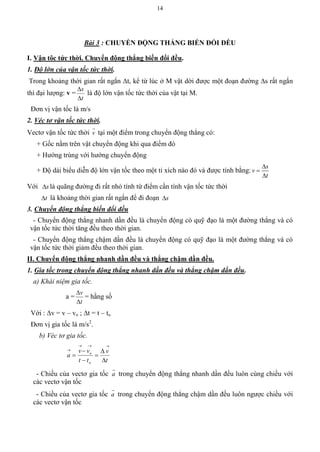14
Bài 3 : CHUYỂN ĐỘNG THẲNG BIẾN ĐỔI ĐỀU
I. Vận tôc tức thời. Chuyển động thẳng biến đổi đều.
1. Độ lớn của vận tốc tức thời.
Trong khoảng thời gian rất ngắn t, kể từ lúc ở M vật dời được một đoạn đường s rất ngắn
thì đại lượng: v =
t
s


là độ lớn vận tốc tức thời của vật tại M.
Đơn vị vận tốc là m/s
2. Véc tơ vận tốc tức thời.
Vectơ vận tốc tức thời v

tại một điểm trong chuyển động thẳng có:
+ Gốc nằm trên vật chuyển động khi qua điểm đó
+ Hướng trùng với hướng chuyển động
+ Độ dài biểu diễn độ lớn vận tốc theo một tỉ xích nào đó và được tính bằng:
s
v
t



Với s là quãng đường đi rất nhỏ tính từ điểm cần tính vận tốc tức thời
t là khoảng thời gian rất ngắn để đi đoạn s
3. Chuyển động thẳng biến đổi đều
- Chuyển động thẳng nhanh dần đều là chuyển động có quỹ đạo là một đường thẳng và có
vận tốc tức thời tăng đều theo thời gian.
- Chuyển động thẳng chậm dần đều là chuyển động có quỹ đạo là một đường thẳng và có
vận tốc tức thời giảm đều theo thời gian.
II. Chuyển động thẳng nhanh dần đều và thẳng chậm dần đều.
1. Gia tốc trong chuyển động thẳng nhanh dần đều và thẳng chậm dần đều.
a) Khái niệm gia tốc.
a =
t
v


= hằng số
Với : v = v – vo ; t = t – to
Đơn vị gia tốc là m/s2
.
b) Véc tơ gia tốc.
t
v
tt
vv
a
o
o








- Chiều của vectơ gia tốc a

trong chuyển động thẳng nhanh dần đều luôn cùng chiều với
các vectơ vận tốc
- Chiều của vectơ gia tốc a

trong chuyển động thẳng chậm dần đều luôn ngược chiều với
các vectơ vận tốc
 