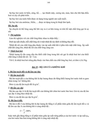 140
Sự bay hơi nước từ biển, sông, hồ, … tạo thành mây, sương mù, mưa, làm cho khí hậu điều
hoà và cây cối phát triển.
Sự bay hơi của nước biển được sử dụng trong ngành sản xuất muối.
Sự bay hơi của amôniac, frêôn, … được sử dụng trong kỉ thuật làm lạnh.
III. Sự sôi.
Sự chuyển từ thể lỏng sang thể khí xảy ra ở cả bên trong và trên bề mặt chất lỏng gọi là sự
sôi.
1. Thí nghiệm.
Làm thí nghiệm với các chất lỏng khác nhau ta nhận thấy :
Dưới áp suất chuẩn, mỗi chất lỏng sôi ở một nhiệt độ xác định và không thay đổi.
Nhiệt độ sôi của chất lỏng phụ thuộc vào áp suất chất khí ở phía trên mặt chất lỏng. Áp suất
chất khí càng lớn, nhiệt độ sôi của chất lỏng càng cao.
2. Nhiệt hoá hơi.
Nhiệt lượng Q cần cung cấp cho khối chất lỏng trong khi sôi gọi là nhiệt hoá hơi của khối
chất lỏng ở nhiệt độ sôi : Q = Lm.
Với L là nhiệt hoá hơi riêng phụ thuộc vào bản chất của chất lỏng bay hơi, có đơn vị là J/kg.
Bài 39 : ĐỘ ẨM CỦA KHÔNG KHÍ
I. Độ ẩm tuyệt đối và độ ẩm cực đại.
1. Độ ẩm tuyệt đối.
Độ ẩm tuyệt đối a của không khí là đại lượng được đo bằng khối lượng hơi nước tính ra gam
chứa trong 1m3
không khí.
Đơn vị của độ ẩm tuyệt đối là g/m3
.
2. Độ ẩm cực đại.
Độ ẩm cực đại A là độ ẩm tuyệt đối của không khí chứa hơi nước bảo hoà. Giá trị của độ ẩm
cực đại A tăng theo nhiệt độ.
Đơn vị của độ ẩm cực đại là g/m3
.
II. Độ ẩm tỉ đối.
Độ ẩm tỉ đối f của không khí là đại lượng đo bằng tỉ số phần trăm giữa độ ẩm tuyệt đối a và
độ ẩm cực đại A của không khí ở cùng nhiệt độ :
f =
A
a
.100%
hoặc tính gần đúng bằng tỉ số phần trăm giữa áp suất riêng phần p của hơi nước và áp suất pbh
của hơi nước bảo hoà trong không khí ở cùng một nhiệt độ.
 