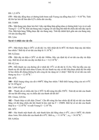142
ĐS: 1,2.105
N
175 – Một dây đồng thau có đường kính 6mm suất Yuong của đồng thau là E = 9.101o
Pa. Tính
độ lớn lực kéo để làm dãn 0,2% chiều dài của dây.
ĐS: 5100N
176 - Một thang máy được kéo bởi 3 dây cáp bằng thép giống nhau có đường kính 1cm và có suất
Yuong E = 2.1011
Pa. Khi sàn thang máy ở ngang với sàn tầng thứ nhất thì chiều dài mỗi dây cáp là
25m. Một kiện hàng 700kg được đặt vào thang máy. Tính độ chênh lệch giữa sàn của thang máy
với sàn của tầng nhà.
ĐS: 3,6m
Sự nở vì nhiệt của vật rắn
177 – Một thước thép ở 200
C có độ dài 1m. Khi nhiệt độ là 400
C thì thước thép này dài thêm
bao nhiêu ? Biết hệ số nở dài của thép là 11.10-6
K-1
.
ĐS: 0,22mm
178 – Một dây tải điện ở 200
C có độ dài 1800m. Hãy xác định hệ số nở dài của dây tải điện
này. Biết hệ số nở dài của dây tải điện là  = 11,5.10-6
K-1
.
ĐS: 62,1cm
179 – Mỗi thanh ray của đường sắt ở nhiệt độ 150
C có độ dài là 12,5m. Nếu hai đầu của các
thanh ray đó chỉ đặt cách nhau 4,5mm, thì các thanh ray này có thể chịu được nhiệt độ lớn nhất
là bao nhiêu để chúng không bị uốn cong do tác dụng nở vì nhiệt ? Biết hệ số nở dài của mối
thang ray là  = 12.10-6
K-1
.
ĐS: 450
C.
180 – Khối lượng riêng của sắt ở 8000
C bằng bao nhiêu ? Biết khối lượng riêng của nó ở 00
C
là 7,8.103
kg/m3
.
ĐS: 7,699.103
kg/m3
181 – Thanh sắt có chiều dài 2m ở 500
C bị đốt nóng lên đến 5500
C. Tính độ nở dài của thanh
sắt sau khi đốt nóng, suy ra chiều dài của thanh sắt khi đó?
ĐS: 12mm; 2,012m.
182 – Thanh thép có tiết diện 25mm2
. Cần đốt nóng lên bao nhiêu độ để độ nở dài của thanh
bằng với độ tăng chiều dài khi thanh bị kéo một lực F = 2500N. Biết hệ số nở dài của thanh
thép là  = 12.10-6
K-1
và suất Young E = 2.1011
Pa.
ĐS: 500
C
183 – Hai thanh một thanh sắt, một thanh kẽm dài bằng nhau ở 00
C, còn ở 1000
C thì chênh
nhau 1mm. Hỏi chiều dài của thanh đó ở 00
C. Biết Fe = 11.10-6
K-1
; Zn = 34.10-6
K-1
.
ĐS: 0,442m
 