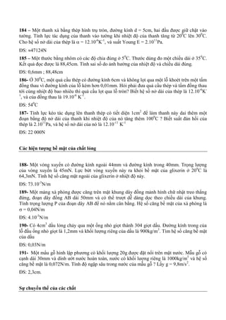 184 – Một thanh xà bằng thép hình trụ tròn, đường kính d = 5cm, hai đầu được giữ chặt vào
tường. Tính lực tác dụng của thanh vào tường khi nhiệt độ của thanh tăng từ 200
C lên 300
C.
Cho hệ số nở dài của thép là  = 12.10-6
K-1
, và suất Young E = 2.1011
Pa.
ĐS: 47124N
185 – Một thước bằng nhôm có các độ chia đúng ở 50
C. Thước dùng đo một chiều dài ở 350
C.
Kết quả đọc được là 88,45cm. Tính sai số do ảnh hưởng của nhiệt độ và chiều dài đúng.
ĐS: 0,6mm ; 88,48cm
186- Ở 300
C, một quả cầu thép có đường kính 6cm và không lọt qua một lỗ khoét trên một tấm
đồng thau vì đường kính của lỗ kém hơn 0,01mm. Hỏi phải đưa quả cầu thép và tấm đồng thau
tới cùng nhiệt độ bao nhiêu thì quả cầu lọt qua lỗ tròn? Biết hệ số nở dài của thép là 12.10-6
K-
1
, và của đồng thau là 19.10-6
K-1
.
ĐS: 540
C
187- Tính lực kéo tác dụng lên thanh thép có tiết diện 1cm2
để làm thanh này dai thêm một
đoạn bằng độ nở dài của thanh khi nhiệt độ của nó tăng thêm 1000
C ? Biết suất đàn hồi của
thép là 2.1011
Pa, và hệ số nở dài của nó là 12.10-11
K-1
ĐS: 22 000N
Các hiện tƣợng bề mặt của chất lỏng
188- Một vòng xuyến có đường kính ngoài 44mm và đường kính trong 40mm. Trọng lượng
của vòng xuyến là 45mN. Lực bứt vòng xuyến này ra khỏi bề mặt của glixerin ở 200
C là
64,3mN. Tính hệ số căng mặt ngoài của glixerin ở nhiệt độ này.
ĐS: 73.10-3
N/m
189- Một màng xà phòng được căng trên mặt khung dây đồng mảnh hình chữ nhật treo thẳng
đứng, đoạn dây đồng AB dài 50mm và có thể trượt dễ dàng dọc theo chiều dài của khung.
Tính trọng lượng P của đoạn dây AB để nó nằm cân bằng. Hệ số căng bề mặt của xà phòng là
 = 0,04N/m
ĐS: 4.10-3
N/m
190- Có 4cm3
dầu lỏng chảy qua một ống nhỏ giọt thành 304 giọt dầu. Đường kính trong của
lỗ đầu ống nhỏ giọt là 1,2mm và khối lượng riêng của dầu là 900kg/m3
. Tìm hệ số căng bề mặt
của dầu
ĐS: 0,03N/m
191- Một mẩu gỗ hình lập phương có khối lượng 20g được đặt nổi trên mặt nước. Mẫu gỗ có
cạnh dài 30mm và dính ướt nước hoàn toàn, nước có khối lượng riêng là 1000kg/m3
và hệ số
căng bề mặt là 0,072N/m. Tính độ ngập sâu trong nước của mẫu gỗ ? Lấy g = 9,8m/s2
.
ĐS: 2,3cm.
Sự chuyển thể của các chất
 