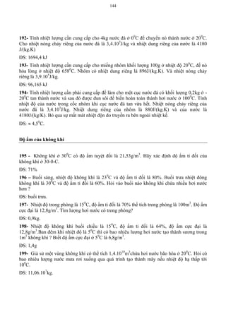 144
192- Tính nhiệt lượng cần cung cấp cho 4kg nước đá ở 00
C để chuyển nó thành nước ở 200
C.
Cho nhiệt nóng chảy riêng của nước đá là 3,4.105
J/kg và nhiệt dung riêng của nước là 4180
J/(kg.K)
ĐS: 1694,4 kJ
193- Tính nhiệt lượng cần cung cấp cho miếng nhôm khối lượng 100g ở nhiệt độ 200
C, để nó
hóa lỏng ở nhiệt độ 6580
C. Nhôm có nhiệt dung riêng là 896J/(kg.K). Và nhiệt nóng chảy
riêng là 3,9.105
J/kg.
ĐS: 96,165 kJ
194- Tính nhiệt lượng cần phải cung cấp để làm cho một cục nước đá có khối lượng 0,2kg ở -
200
C tan thành nước và sau đó được đun sôi để biến hoàn toàn thành hơi nước ở 1000
C. Tính
nhiệt độ của nước trong cốc nhôm khi cục nước đá tan vừa hết. Nhiệt nóng chảy riêng của
nước đá là 3,4.105
J/kg. Nhiệt dung riêng của nhôm là 880J/(kg.K) và của nước là
4180J/(kg/K). Bỏ qua sự mất mát nhiệt độn do truyền ra bên ngoài nhiệt kế.
ĐS:  4,50
C.
Độ ẩm của không khí
195 - Không khí ở 300
C có độ ẩm tuyệt đối là 21,53g/m3
. Hãy xác định độ ẩm tỉ đối của
không khí ở 30-0-C.
ĐS: 71%
196 – Buổi sáng, nhiệt độ không khí là 230
C và độ ẩm tỉ đối là 80%. Buổi trưa nhiệt đông
không khí là 300
C và độ ẩm tỉ đối là 60%. Hỏi vào buổi nào không khí chứa nhiều hơi nước
hơn ?
ĐS: buổi trưa.
197- Nhiệt độ trong phòng là 150
C, độ ẩm tỉ đối là 70% thể tích trong phòng là 100m3
. Độ ẩm
cực đại là 12,8g/m3
. Tìm lượng hơi nước có trong phòng?
ĐS: 0,9kg.
198- Nhiệt độ không khí buổi chiều là 150
C, độ ẩm tỉ đối là 64%, độ ẩm cực đại là
12,8g/m3
.Ban đêm khi nhiệt độ là 50
C thì có bao nhiêu lượng hơi nước tạo thành sương trong
1m3
không khí ? Biết độ ẩm cực đại ở 50
C là 6,8g/m3
.
ĐS: 1,4g
199- Giả sử một vùng không khí có thể tích 1,4.1010
m3
chứa hơi nước bão hòa ở 200
C. Hỏi có
bao nhiêu lượng nước mưa rơi xuống qua quá trình tạo thành mây nếu nhiệt độ hạ thấp tới
100
C.
ĐS: 11,06.107
kg.
 