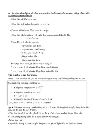 2. Vận tốc, quãng đường đi, phương trình chuyển động của chuyển động thẳng nhanh dần
đề và thẳng chậm dần đều:
- Công thức vận tốc: 0v v at 
- Công thức tính quãng đường đi: 2
0
1
2
s v t at 
- Phương trình chuyển động: 2
0 0
1
2
x x v t at  
- Công thức liên hệ giữa a, v và s của chuyển động thẳng biến đổi đều:
v2
– vo
2
= 2as
Trong đó: 0v là vận tốc ban đầu
v là vận tốc ở thời điểm t
a là gia tốc của chuyển động
t là thời gian chuyển động
0x là tọa độ ban đầu
x là tọa độ ở thời điểm t
Nếu chọn chiều dương là chiều chuyển động thì :
* 0 0v  và a > 0 với chuyển động thẳng nhanh dần đều
* 0 0v  và a < 0 với chuyển động thẳng chậm dần đều.
Các dạng bài tập có hƣớng dẫn
Dạng 1: Xác định vận tốc, gia tốc, quãng đường đi trong chuyển động thẳng biến đổi đều.
Cách giải: Sử dụng các công thức sau
- Công thức cộng vận tốc: 0v v
a
t


- Công thức vận tốc: v = v0 + at
- S = v0.t + ½ at2
- Công thức độc lập thời gian: v2
– v0
2
= 2.a.S
Trong đó: a > 0 nếu CĐNDĐ; a < 0 nếu CĐCDĐ
Bài 1: Một đoàn tàu đang chuyển động với v0 = 72km/h thìhãm phanh chuyển động chậm dần
đều, sau 10 giây đạt v1 = 54km/h.
a/ Sau bao lâu kể từ lúc hãm phanh thì tàu đạt v = 36km/h và sau bao lâu thì dừng hẳn.
b/ Tính quãng đường đoàn tàu đi được cho đến lúc dừng lại.
Hướng dẫn giải:
Chọn chiều dương là chiều chuyển động của tàu, gốc thời gian lúc bắt đầu hãm phanh.
 