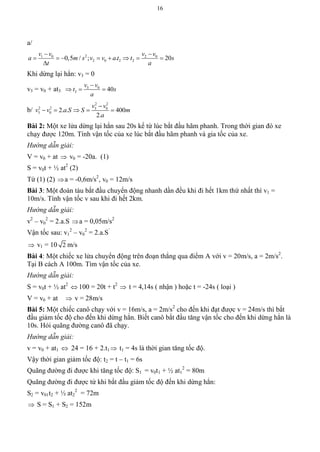 16
a/
21 0 2 0
2 0 2 20,5 / ; . 20
v v v v
a m s v v a t t s
t a
 
       

Khi dừng lại hẳn: v3 = 0
v3 = v0 + at3
3 0
3 40
v v
t s
a

  
b/
2 2
2 2 3 0
3 0 2. . 400
2.
v v
v v a S S m
a

    
Bài 2: Một xe lửa dừng lại hẳn sau 20s kể từ lúc bắt đầu hãm phanh. Trong thời gian đó xe
chạy được 120m. Tính vận tốc của xe lúc bắt đầu hãm phanh và gia tốc của xe.
Hướng dẫn giải:
V = v0 + at  v0 = -20a. (1)
S = v0t + ½ at2
(2)
Từ (1) (2) a = -0,6m/s2
, v0 = 12m/s
Bài 3: Một đoàn tàu bắt đầu chuyển động nhanh dần đều khi đi hết 1km thứ nhất thì v1 =
10m/s. Tính vận tốc v sau khi đi hết 2km.
Hướng dẫn giải:
v2
– v0
2
= 2.a.S a = 0,05m/s2
Vận tốc sau: v1
2
– v0
2
= 2.a.S’
 v1 = 10 2 m/s
Bài 4: Một chiếc xe lửa chuyển động trên đoạn thẳng qua điểm A với v = 20m/s, a = 2m/s2
.
Tại B cách A 100m. Tìm vận tốc của xe.
Hướng dẫn giải:
S = v0t + ½ at2
 100 = 20t + t2
 t = 4,14s ( nhận ) hoặc t = -24s ( loại )
V = v0 + at  v = 28m/s
Bài 5: Một chiếc canô chạy với v = 16m/s, a = 2m/s2
cho đến khi đạt được v = 24m/s thì bắt
đầu giảm tốc độ cho đến khi dừng hẳn. Biết canô bắt đầu tăng vận tốc cho đến khi dừng hẳn là
10s. Hỏi quãng đường canô đã chạy.
Hướng dẫn giải:
v = v0 + at1  24 = 16 + 2.t1  t1 = 4s là thời gian tăng tốc độ.
Vậy thời gian giảm tốc độ: t2 = t – t1 = 6s
Quãng đường đi được khi tăng tốc độ: S1 = v0t1 + ½ at1
2
= 80m
Quãng đường đi được từ khi bắt đầu giảm tốc độ đến khi dừng hẳn:
S2 = v01t2 + ½ at2
2
= 72m
 S = S1 + S2 = 152m
 