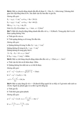 Bài 6: Một xe chuyển động nhanh dần đều đi được S = 24m, S2 = 64m trong 2 khoảng thời
gian liên tiếp bằng nhau là 4s. Xác định vận tốc ban đầu và gia tốc.
Hướng dẫn giải:
S1 = v01t1 + ½ at1
2
 4.v01 + 8a = 24 (1)
S2 = v02t2 + ½ at2
2
 4.v01 + 8a = 64 (2)
Mà v02 = v1 = v01 + at2 (3)
Giải (1), (2), (3) ta được : v01 = 1m/s, a = 2,5m/s2
Bài 7: Một ôtô chuyển động thẳng nhanh dần đều với v0 = 10,8km/h. Trong giây thứ 6 xe đi
được quãng đường 14m.
a/ Tính gia tốc của xe.
b/ Tính quãng đường xe đi trong 20s đầu tiên.
Hướng dẫn giải:
a/ Quãng đường đi trong 5s đầu: S5 = v0t5 + ½ at5
2
Quãng đường đi trong 6s:S6 = v0t6 + ½ at6
2
Quãng đường đi trong giây thứ 6:
S = S6 - S5 = 14  a = 2m/s2
b/ S20 = v0t20 + ½ at20
2
= 460m
Bài 8: Một xe chở hàng chuyển động chậm dần đều với v0 = 25m/s, a = - 2m/s2
.
a/ Tính vận tốc khi nó đi thêm được 100m.
b/ Quãng đường lớn nhất mà xe có thể đi được.
Hướng dẫn giải:
a/ v2
– v0
2
= 2.a.S 2
02. .v a S v   = 15m/s
b/ v2
– v0
2
= 2.a.S ( v = 0)
2 2
0v – v
156,3
2.
S m
a
  
Bài 9: Một xe máy đang đi với v = 50,4km/h bỗng người lái xe thấy có ổ gà trước mắt cách xe
24,5m. Người ấy phanh gấp và xe đến ổ gà thì dừng lại.
a/ Tính gia tốc
b/ Tính thời gian giảm phanh.
Hướng dẫn giải:
a/ v2
– v0
2
= 2.s.S
2 2
20v – v
4 /
2.
a m s
S
   
b/ 0 0
3,5
v v v v
a t s
t a
 
   
 