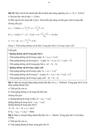 18
Bài 10: Một viên bi lăn nhanh dần đều từ đỉnh một máng nghiêng với v0 = 0, a = 0,5m/s2
.
a/ Sau bao lâu viên bi đạt v = 2,5m/s
b/ Biết vận tốc khi chạm đất 3,2m/s. Tính chiều dài máng và thời gian viên bi chạm đất.
Hướng dẫn giải:
a/ v1 = 2,5m/s: 1 0 1 0
5
v v v v
a t s
t a
 
   
b/ v2 = 3,2m/s: v2
– v0
2
= 2.a.S
2 2
2 0v – v
10,24
2.
S m
a
   
v2 = v0 + at2
2 0
2 6,4
v v
t s
a

  
Dạng 2: Tính quãng đường vật đi được trong giây thứ n và trong n giây cuối.
Cách giải:
* Quãng đường vật đi trong giây thứ n.
- Tính quãng đường vật đi trong n giây: S1 = v0.n + ½ a.n2
- Tính quãng đường vật đi trong (n – 1) giây: S2 = v0.( n- 1) + ½ a.(n – 1 )2
- Tính quãng đường vật đi trong giây thứ n: S = S1 – S2
* Quãng đường vật đi trong n giây cuối.
- Tính quãng đường vật đi trong t giây: S1 = v0.t + ½ a.t2
- Tính quãng đường vật đi trong (t – n) giây: S2 = v0.( t - n) + ½ a.(t – n )2
- Tính quãng đường vật đi trong n giây cuối : S = S1 – S2
Bài 1: Một ôtô chuyển động thẳng nhanh dần đều với v0 = 10,8km/h. Trong giây thứ 6 xe đi
được quãng đường 14m.
a/ Tính gia tốc của xe.
b/ Tính quãng đường xe đi trong 20s đầu tiên.
Hướng dẫn giải:
a/ Quãng đường đi trong 5s đầu: S5 = v0t5 + ½ at5
2
Quãng đường đi trong 6s:S6 = v0t6 + ½ at6
2
Quãng đường đi trong giây thứ 6:
S = S6 - S5 = 14  a = 2m/s2
b/ S20 = v0t20 + ½ at20
2
= 460m
Bài 2: Một xe chuyển động nhanh dần đều với v = 18km/h. Trong giây thứ 5 xe đi được
5,45m.
a/ Tính gia tốc của xe.
b/ Tính quãng đường đi được trong giây thứ 10.
 