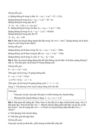 Hướng dẫn giải:
a/ Quãng đường đi trong 5s đầu: S5 = v0t5 + ½ at5
2
= 25 + 12,5a
Quãng đường đi trong 4s:S4 = v0t4 + ½ at4
2
= 20 + 8a
Quãng đường đi trong giây thứ 5:
S = S5 - S4 = 5,45 a = 0,1 m/s2
b/ Quãng đường đi trong 10s đầu: S10 = v0t10 + ½ at10
2
= 55m
Quãng đường đi trong 9s: S9 = v0t9 + ½ at9
2
= 49,05m
Quãng đường đi trong giây thứ 10:
S = S10 - S9 = 5,45
Bài 3: Một vật chuyển động nhanh dần đều trong 10s với a = 4m/s2
. Quãng đường vật đi được
trong 2s cuối cùng là bao nhiêu?
Hướng dẫn giải:
Quãng đường vật đi được trong 10s: S10 = v0t10 + ½ at10
2
= 200m
Quãng đường vật đi được trong 8s đầu: S8 = v0t8 + ½ at8
2
= 128m
Quãng đường vật đi trong 2s cuối: S = S10 – S8 = 72m
Bài 4: Một vật chuyển động thẳng biến đổi đều không vận tốc đầu và đi được quãng đường S
mất 3s. Tìm thời gian vật đi được 8/9 đoạn đường cuối.
Hướng dẫn giải:
S = v0t + ½ at2
= 4,5a
Thời gian vật đi trong 1/9 quãng đường đầu.
S’
= v0t’
+ ½ at’2
= 0,5a.t’
 1/9 S = 0,5a.t’
t’
= 1s
Thời gian vật đi trong 8/9 quãng đường cuối: t”
= t – t’
= 2s
Dạng 3: Viết phương trình chuyển động thẳng biến đổi đều.
Cách giải:
- Chọn góc toạ độ, chọn gốc thời gian và chiều dương cho chuyển động.
- Phương trình chuyển động có dạng: x = x0 + v0.t + ½ at2
Bài 1: Một đoạn dốc thẳng dài 130m, Nam và Sơn đều đi xe đạp và khởi hành cùng 1 lúc ở 2
đầu đoạn dốc. Nam đi lên dốc với v = 18km/h chuyển động chậm dần đều với gia tốc có độ
lớn 0,2m/s2
. Sơn đi xuống dốc với v = 5,4 km/h và chuyển động chậm dần đều với a = -
20cm/s2
a/ Viết phương trình chuyển động.
b/ Tính thời gian khi gặp nhau
Hướng dẫn giải:
Chọn gốc toạ độ tại đỉnh dốc, chiều dương từ đỉnh đến chân dốc
 