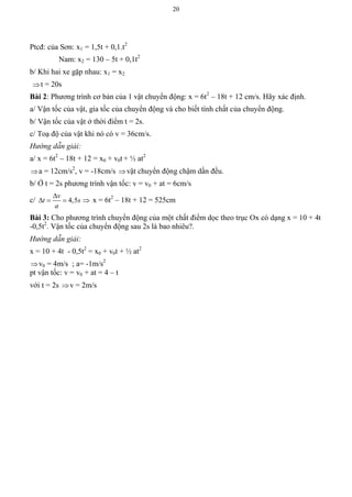20
Ptcđ: của Sơn: x1 = 1,5t + 0,1.t2
Nam: x2 = 130 – 5t + 0,1t2
b/ Khi hai xe gặp nhau: x1 = x2
t = 20s
Bài 2: Phương trình cơ bản của 1 vật chuyển động: x = 6t2
– 18t + 12 cm/s. Hãy xác định.
a/ Vận tốc của vật, gia tốc của chuyển động và cho biết tính chất của chuyển động.
b/ Vận tốc của vật ở thời điểm t = 2s.
c/ Toạ độ của vật khi nó có v = 36cm/s.
Hướng dẫn giải:
a/ x = 6t2
– 18t + 12 = x0 + v0t + ½ at2
a = 12cm/s2
, v = -18cm/s vật chuyển động chậm dần đều.
b/ Ở t = 2s phương trình vận tốc: v = v0 + at = 6cm/s
c/ 4,5
v
t s
a

    x = 6t2
– 18t + 12 = 525cm
Bài 3: Cho phương trình chuyển động của một chất điểm dọc theo trục Ox có dạng x = 10 + 4t
-0,5t2
. Vận tốc của chuyển động sau 2s là bao nhiêu?.
Hướng dẫn giải:
x = 10 + 4t - 0,5t2
= x0 + v0t + ½ at2
v0 = 4m/s ; a= -1m/s2
pt vận tốc: v = v0 + at = 4 – t
với t = 2s v = 2m/s
 