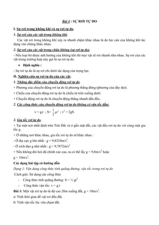 Bài 4 : SỰ RƠI TỰ DO
I. Sự rơi trong không khí và sự rơi tự do.
1. Sự rơi của các vật trong không khí.
Các vật rơi trong không khí xảy ra nhanh chậm khác nhau là do lực cản của không khí tác
dụng vào chúng khác nhau.
2. Sự rơi của các vật trong chân không (sự rơi tự do).
- Nếu loại bỏ được ảnh hưởng của không khí thì mọi vật sẽ rơi nhanh như nhau. Sự rơi của các
vật trong trường hợp này gọi là sự rơi tự do.
 Định nghĩa :
- Sự rơi tự do là sự rơi chỉ dưới tác dụng của trọng lực.
II. Nghiên cứu sự rơi tự do của các vật.
1. Những đặc điểm của chuyển động rơi tự do.
+ Phương của chuyển động rơi tự do là phương thẳng đứng (phương của dây dọi).
+ Chiều của chuyển động rơi tự do là chiều từ trên xuống dưới.
+ Chuyển động rơi tự do là chuyển động thẳng nhanh dần đều.
2. Các công thức của chuyển động rơi tự do không có vận tốc đầu:
v = g,t ; S= 2
2
1
gt ; v2
= 2gS
2. Gia tốc rơi tự do.
+ Tại một nơi nhất định trên Trái Đất và ở gần mặt đất, các vật đều rơi tự do với cùng một gia
tốc g.
+ Ở những nơi khác nhau, gia tốc rơi tự do sẽ khác nhau :
- Ở địa cực g lớn nhất : g = 9,8324m/s2
.
- Ở xích đạo g nhỏ nhất : g = 9,7872m/s2
+ Nếu không đòi hỏi độ chính xác cao, ta có thể lấy g = 9,8m/s2
hoặc
g = 10m/s2
.
Các dạng bài tập có hƣớng dẫn
Dạng 1: Vận dụng công thức tính quãng đường, vận tốc trong rơi tự do
Cách giải: Sử dụng các công thức
- Công thức tính quãng đường: S = ½ gt2
- Công thức vận tốc: v = g.t
Bài 1: Một vật rơi tự do từ độ cao 20m xuống đất, g = 10m/s2
.
a/ Tính thời gian để vật rơi đến đất.
b/ Tính vận tốc lúc vừa chạm đất.
 