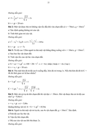 22
Hướng dẫn giải:
a/ 21 2.
. 2
2
S
S g t t s
g
   
b/ v = gt = 20 m/s
Bài 2: Một vật được thả rơi không vận tốc đầu khi vừa chạm đất có v = 70m/s, g = 10m/s2
a/ Xác định quãng đường rơi của vật.
b/ Tính thời gian rơi của vật.
Hướng dẫn giải:
a/ v2
– v0
2
= 2.g.S
2 2
2 0v – v
245
2.
S m
a
  
b/ v = gt  t = 7s
Bài 3: Từ độ cao 120m người ta thả một vật thẳng đứng xuống với v = 10m/s, g = 10m/s2
.
a/ Sau bao lâu vật chạm đất.
b/ Tính vận tốc của vật lúc vừa chạm đất.
Hướng dẫn giải:
a/ S = v0t + ½ gt2
 100 = 20t + t2
 t = 4s ( nhận ) hoặc t = -6s ( loại )
b/ v = v0 + gt = 50 m/s
Bài 4: Thả một hòn đá từ độ cao h xuống đấy, hòn đá rơi trong 1s. Nếu thả hòn đá đó từ h’
=
4h thì thời gian rơi là bao nhiêu?
Hướng dẫn giải:
h = ½ gt2 2.
1
h
t
g
  
h’
= ½ gt1
2
'
1
2. 2.4
2
h h
t s
g g
   
Bài 5: Một vật rơi tự do khi chạm đất thì vật đạt v = 30m/s. Hỏi vật được thả rơi từ độ cao
nào? g = 9,8m/s2
.
Hướng dẫn giải:
v = v0 + gt t = 3,06s
Quãng đường vật rơi: h = S = ½ gt2
= 45,9m
Bài 6: Người ta thả một vật rơi tự do, sau 4s vật chạm đất, g = 10m/s2
. Xác định.
a/Tính độ cao lúc thả vật.
b/ Vận tốc khi chạm đất.
c/ Độ cao của vật sau khi thả được 2s.
Hướng dẫn giải:
 