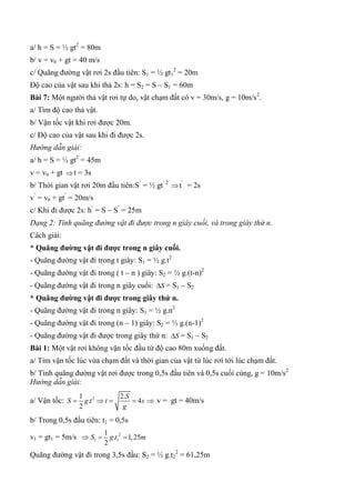 a/ h = S = ½ gt2
= 80m
b/ v = v0 + gt = 40 m/s
c/ Quãng đường vật rơi 2s đầu tiên: S1 = ½ gt1
2
= 20m
Độ cao của vật sau khi thả 2s: h = S2 = S – S1 = 60m
Bài 7: Một người thả vật rơi tự do, vật chạm đất có v = 30m/s, g = 10m/s2
.
a/ Tìm độ cao thả vật.
b/ Vận tốc vật khi rơi được 20m.
c/ Độ cao của vật sau khi đi được 2s.
Hướng dẫn giải:
a/ h = S = ½ gt2
= 45m
v = v0 + gt t = 3s
b/ Thời gian vật rơi 20m đầu tiên:S’
= ½ gt’ 2
t’
= 2s
v’
= v0 + gt’
= 20m/s
c/ Khi đi được 2s: h’
= S – S’
= 25m
Dạng 2: Tính quãng đường vật đi được trong n giây cuối, và trong giây thứ n.
Cách giải:
* Quãng đƣờng vật đi đƣợc trong n giây cuối.
- Quãng đường vật đi trong t giây: S1 = ½ g.t2
- Quãng đường vật đi trong ( t – n ) giây: S2 = ½ g.(t-n)2
- Quãng đường vật đi trong n giây cuối: S = S1 – S2
* Quãng đƣờng vật đi đƣợc trong giây thứ n.
- Quãng đường vật đi trong n giây: S1 = ½ g.n2
- Quãng đường vật đi trong (n – 1) giây: S2 = ½ g.(n-1)2
- Quãng đường vật đi được trong giây thứ n: S = S1 – S2
Bài 1: Một vật rơi không vận tốc đầu từ độ cao 80m xuống đất.
a/ Tìm vận tốc lúc vừa chạm đất và thời gian của vật từ lúc rơi tới lúc chạm đất.
b/ Tính quãng đường vật rơi được trong 0,5s đầu tiên và 0,5s cuối cùng, g = 10m/s2
Hướng dẫn giải:
a/ Vận tốc: 21 2.
. 4
2
S
S g t t s
g
     v = gt = 40m/s
b/ Trong 0,5s đầu tiên: t1 = 0,5s
v1 = gt1 = 5m/s  2
1 1
1
. 1,25
2
S g t m 
Quãng đường vật đi trong 3,5s đầu: S2 = ½ g.t2
2
= 61,25m
 