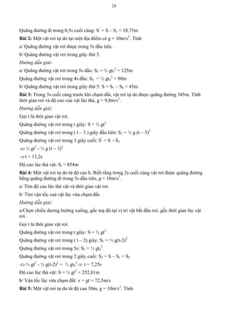 24
Quãng đường đi trong 0,5s cuối cùng: S’
= S – S1 = 18,75m
Bài 2: Một vật rơi tự do tại một địa điểm có g = 10m/s2
. Tính
a/ Quãng đường vật rơi được trong 5s đầu tiên.
b/ Quãng đường vật rơi trong giây thứ 5.
Hướng dẫn giải:
a/ Quãng đường vật rơi trong 5s đầu: S5 = ½ gt5
2
= 125m
Quãng đường vật rơi trong 4s đầu: S4 = ½ gt4
2
= 80m
b/ Quãng đường vật rơi trong giây thứ 5: S = S5 – S4 = 45m
Bài 3: Trong 3s cuối cùng trước khi chạm đất, vật rơi tự do được quãng đường 345m. Tính
thời gian rơi và độ cao của vật lúc thả, g = 9,8m/s2
.
Hướng dẫn giải:
Gọi t là thời gian vật rơi.
Quãng đường vật rơi trong t giây: S = ½ gt2
Quãng đường vật rơi trong ( t – 3 ) giây đầu tiên: S1 = ½ g (t – 3)2
Quãng đường vật rơi trong 3 giây cuối: S’
= S – S1
 ½ gt2
- ½ g (t – 3)2
t = 13,2s
Độ cao lúc thả vật: St = 854m
Bài 4: Một vật rơi tự do từ độ cao h. Biết rằng trong 2s cuối cùng vật rơi được quãng đường
bằng quãng đường đi trong 5s đầu tiên, g = 10m/s2
.
a/ Tìm độ cao lúc thả vật và thời gian vật rơi.
b/ Tìm vận tốc cuả vật lúc vừa chạm đất.
Hướng dẫn giải:
a/Chọn chiều dương hướng xuống, gốc toạ độ tại vị trí vật bắt đầu rơi, gốc thời gian lúc vật
rơi.
Gọi t là thời gian vật rơi.
Quãng đường vật rơi trong t giây: S = ½ gt2
Quãng đường vật rơi trong ( t – 2) giây: S1 = ½ g(t-2)2
Quãng đường vật rơi trong 5s: S5 = ½ gt5
2
Quãng đường vật rơi trong 2 giây cuối: S2 = S – S1 = S5
 ½ gt2
- ½ g(t-2)2
= ½ gt5
2
 t = 7,25s
Độ cao lúc thả vật: S = ½ gt2
= 252,81m
b/ Vận tốc lúc vừa chạm đất: v = gt = 72,5m/s
Bài 5: Một vật rơi tự do từ độ cao 50m, g = 10m/s2
. Tính
 
