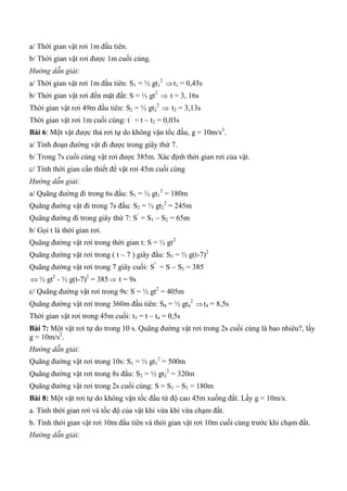 a/ Thời gian vật rơi 1m đầu tiên.
b/ Thời gian vật rơi được 1m cuối cùng.
Hướng dẫn giải:
a/ Thời gian vật rơi 1m đầu tiên: S1 = ½ gt1
2
t1 = 0,45s
b/ Thời gian vật rơi đến mặt đất: S = ½ gt2
 t = 3, 16s
Thời gian vật rơi 49m đầu tiên: S2 = ½ gt2
2
 t2 = 3,13s
Thời gian vật rơi 1m cuối cùng: t’
= t – t2 = 0,03s
Bài 6: Một vật được thả rơi tự do không vận tốc đầu, g = 10m/s2
.
a/ Tính đoạn đường vật đi được trong giây thứ 7.
b/ Trong 7s cuối cùng vật rơi được 385m. Xác định thời gian rơi của vật.
c/ Tính thời gian cần thiết để vật rơi 45m cuối cùng
Hướng dẫn giải:
a/ Quãng đường đi trong 6s đầu: S1 = ½ gt1
2
= 180m
Quãng đường vật đi trong 7s đầu: S2 = ½ gt2
2
= 245m
Quãng đường đi trong giây thứ 7: S’
= S1 – S2 = 65m
b/ Gọi t là thời gian rơi.
Quãng đường vật rơi trong thời gian t: S = ½ gt2
Quãng đường vật rơi trong ( t – 7 ) giây đầu: S3 = ½ g(t-7)2
Quãng đường vật rơi trong 7 giây cuối: S”
= S – S3 = 385
 ½ gt2
- ½ g(t-7)2
= 385 t = 9s
c/ Quãng đường vật rơi trong 9s: S = ½ gt2
= 405m
Quãng đường vật rơi trong 360m đầu tiên: S4 = ½ gt4
2
t4 = 8,5s
Thời gian vật rơi trong 45m cuối: t5 = t – t4 = 0,5s
Bài 7: Một vật rơi tự do trong 10 s. Quãng đường vật rơi trong 2s cuối cùng là bao nhiêu?, lấy
g = 10m/s2
.
Hướng dẫn giải:
Quãng đường vật rơi trong 10s: S1 = ½ gt1
2
= 500m
Quãng đường vật rơi trong 8s đầu: S2 = ½ gt2
2
= 320m
Quãng đường vật rơi trong 2s cuối cùng: S = S1 – S2 = 180m
Bài 8: Một vật rơi tự do không vận tốc đầu từ độ cao 45m xuống đất. Lấy g = 10m/s.
a. Tính thời gian rơi và tốc độ của vật khi vừa khi vừa chạm đất.
b. Tính thời gian vật rơi 10m đầu tiên và thời gian vật rơi 10m cuối cùng trước khi chạm đất.
Hướng dẫn giải:
 