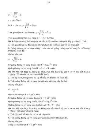 26
a/
2.
3
S
t s
g
 
v = g.t = 30m/s
b/ S1 = 10m 1
1
2.
2( )
S
t s
g
  
Thời gian vật rơi 35m đầu tiên: 2
2
2.
7( )
S
t s
g
 
Thời gian vật rơi 10m cuối cùng: t3 = t – t2 = 0,35 (s)
Bài 9: Một vật rơi tự do không vận tốc đầu từ độ cao 80m xuống đất. Lấy g = 10m/s2
. Tính:
a. Thời gian từ lúc bắt đầu rơi đến khi vật chạm đất và tốc độ của vật khi chạm đất
b. Quãng đường vật rơi được trong 2s đầu tiên và quãng đường vật rơi trong 2s cuối cùng
trước khi chạm đất
Hướng dẫn giải:
a/
2.
4
S
t s
g
 
b/ Quãng đường rơi trong 2s đầu tiên: S’
= ½ g.t’2
= 20m
Quãng đường vật rơi trong 2s cuối: S = S – S’
= 60m
Bài 10: Một vật được thả rơi tự do không vận tốc đầu từ độ cao h so với mặt đất. Cho g
=10m/s2
. Tốc độ của vật khi chạm đất là 30m/s.
a. Tính độ cao h, thời gian từ lúc vật bắt đầu rơi đến khi vật chạm đất.
b. Tính quãng đường vật rơi trong hai giây đầu và trong giây thứ hai.
Hướng dẫn giải:
a/ 3
v
t s
g
 
Độ cao lúc thả vật: S = ½ g.t2
= 45m
b/ Quãng đường vật rơi trong 2s đầu: S’
= ½ g.t’2
= 20m
Quãng đường vật rơi trong 1s đầu tiên: S”
= ½ g.t”2
= 5m
Quãng đường vật rơi trong giâu thứ hai: S = S’
– S”
= 15m
Bài 11: Một vật được thả rơi tự do không vận tốc đầu từ độ cao h so với mặt đất. Cho g
=10m/s2
. Thời gian vật rơi là 4 giây.
a. Tính độ cao h, tốc độ của vật khi vật chạm đất.
b. Tính quãng đường vật rơi trong giây cuối cùng trước khi chạm đất.
Hướng dẫn giải:
a/ Độ cao lúc thả vật: S = ½ g.t2
= 80m
 