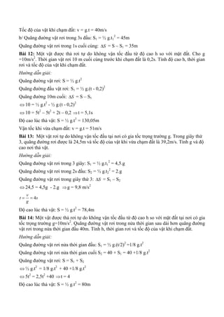 Tốc độ của vật khi chạm đất: v = g.t = 40m/s
b/ Quãng đường vật rơi trong 3s đầu: S1 = ½ g.t1
2
= 45m
Quãng đường vật rơi trong 1s cuối cùng: S = S – S1 = 35m
Bài 12: Một vật được thả rơi tự do không vận tốc đầu từ độ cao h so với mặt đất. Cho g
=10m/s2
. Thời gian vật rơi 10 m cuối cùng trước khi chạm đất là 0,2s. Tính độ cao h, thời gian
rơi và tốc độ của vật khi chạm đất.
Hướng dẫn giải:
Quãng đường vật rơi: S = ½ g.t2
Quãng đường đầu vật rơi: S1 = ½ g.(t - 0,2)2
Quãng đường 10m cuối: S = S – S1
 10 = ½ g.t2
- ½ g.(t - 0,2)2
 10 = 5t2
– 5t2
+ 2t – 0,2 t = 5,1s
Độ cao lúc thả vật: S = ½ g.t2
= 130,05m
Vận tốc khi vừa chạm đất: v = g.t = 51m/s
Bài 13: Một vật rơi tự do không vận tốc đầu tại nơi có gia tốc trọng trường g. Trong giây thứ
3, quãng đường rơi được là 24,5m và tốc độ của vật khi vừa chạm đất là 39,2m/s. Tính g và độ
cao nơi thả vật.
Hướng dẫn giải:
Quãng đường vật rơi trong 3 giây: S1 = ½ g.t1
2
= 4,5.g
Quãng đường vật rơi trong 2s đầu: S2 = ½ g.t2
2
= 2.g
Quãng đường vật rơi trong giây thứ 3: S = S1 – S2
 24,5 = 4,5g - 2.g g = 9,8 m/s2
4
v
t s
g
 
Độ cao lúc thả vật: S = ½ g.t2
= 78,4m
Bài 14: Một vật được thả rơi tự do không vận tốc đầu từ độ cao h so với mặt đất tại nơi có gia
tốc trọng trường g=10m/s2
. Quãng đường vật rơi trong nửa thời gian sau dài hơn quãng đường
vật rơi trong nửa thời gian đầu 40m. Tính h, thời gian rơi và tốc độ của vật khi chạm đất.
Hướng dẫn giải:
Quãng đường vật rơi nửa thời gian đầu: S1 = ½ g.(t/2)2
=1/8 g.t2
Quãng đường vật rơi nửa thời gian cuối S2 = 40 + S1 = 40 +1/8 g.t2
Quãng đường vật rơi: S = S1 + S2
 ½ g.t2
= 1/8 g.t2
+ 40 +1/8 g.t2
 5t2
= 2,5t2
+40 t = 4
Độ cao lúc thả vật: S = ½ g.t2
= 80m
 