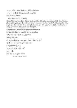  t2 = 3,73s ( nhận ) hoặc t2 = 0,27s < 2 ( loại)
 t1  t2: 2 vật không chạm đất cùng lúc.
c/ v1 = 10t1 = 20m/s
v2 = 10 ( t2 – 2 ) = 17,3 m/s
Bài 3: Một viên bi A được thả rơi từ độ cao 30m. Cùng lúc đó, một viên bi B được bắn theo
phương thẳng đứng từ dưới đất lên với v = 25m/s tới va chạm vào bi A. Chọn trục Oy thẳng
đngứ, gốc O ở mặt đất, chiều dường hướng lên, gốc thời gian lúc 2 viên bi bắt đầu chuyển
động, g = 10m/s2
. Bỏ qua sức cản không khí.
a/ Lập phương trình chuyển động của mỗi viên bi.
b/ Tính thời điểm và tọa độ 2 viên bi gặp nhau.
c/ Vận tốc mỗi viên bi khi gặp nhau.
Hướng dẫn giải:
a/ ptcđ có dạng: y1 = y0+ v0t+ ½ gt2
= 30 – ½ .10.t2
vật 2: y2 = y0 +v0t + ½ gt2
= 25t – 5t2
Khi gặp nhau: y1 = y2
 30 – ½ .10.t2
= 25t – 5t2
t = 1,2s
Vận tốc: v1 = - gt = -12m/s
v2 = v0 - gt = 13m/s
 
