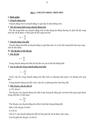 30
Bài 5 : CHUYỂN ĐỘNG TRÕN ĐỀU
I. Định nghĩa.
1. Chuyển động tròn.
Chuyển động tròn là chuyển động có quỹ đạo là một đường tròn.
2. Tốc độ trung bình trong chuyển động tròn.
Tốc độ trung bình của chuyển động tròn là đại lượng đo bằng thương số giữa độ dài cung
tròn mà vật đi được và thời gian đi hết cung tròn đó.
vtb =
t
s


3. Chuyển động tròn đều.
Chuyển động tròn đều là chuyển động có quỹ đạo tròn và có tốc độ trung bình trên mọi cung
tròn là như nhau.
II. Tốc độ dài và tốc độ góc.
1. Tốc độ dài.
v =
t
s


Trong chuyển động tròn đều tốc độ dài của vật có độ lớn không đổi.
2. Véc tơ vận tốc trong chuyển động tròn đều.

v =
t
s



Véctơ vận tốc trong chuyển động tròn đều luôn có phương tiếp tuyến với đường tròn quỹ
đạo.
Trong chuyển động tròn đều véctơ vận tốc có phương luôn luôn thay đổi.
3. Tần số góc, chu kì, tần số.
a) Tốc độ góc.
Tốc độ góc của chuyển động tròn đều là đại lượng đo bằng góc mà bán kính quay quét được
trong một đơn vị thời gian.
t




Tốc độ góc của chuyển động tròn đều là một đại lượng không đổi.
Đơn vị tốc độ góc là rad/s.
b) Chu kì.
Chu kì T của chuyển động tròn đều là thời gian để vật đi được một vòng.
Liên hệ giữa tốc độ góc và chu kì :
 