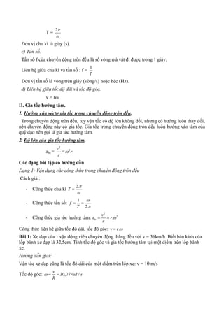 T =

2
Đơn vị chu kì là giây (s).
c) Tần số.
Tần số f của chuyển động tròn đều là số vòng mà vật đi được trong 1 giây.
Liên hệ giữa chu kì và tần số : f =
T
1
Đơn vị tần số là vòng trên giây (vòng/s) hoặc héc (Hz).
d) Liên hệ giữa tốc độ dài và tốc độ góc.
v = r
II. Gia tốc hƣớng tâm.
1. Hướng của véctơ gia tốc trong chuyển động tròn đều.
Trong chuyển động tròn đều, tuy vận tốc có độ lớn không đổi, nhưng có hướng luôn thay đổi,
nên chuyển động này có gia tốc. Gia tốc trong chuyển động tròn đều luôn hướng vào tâm của
quỹ đạo nên gọi là gia tốc hướng tâm.
2. Độ lớn của gia tốc hướng tâm.
aht =
r
v2
= r2

Các dạng bài tập có hƣớng dẫn
Dạng 1: Vận dụng các công thức trong chuyển động tròn đều
Cách giải:
- Công thức chu kì
2.
T



- Công thức tần số:
1
2.
f
T


 
- Công thức gia tốc hướng tâm:
2
2
.ht
v
a r
r
 
Công thức liên hệ giữa tốc độ dài, tốc độ góc: .v r 
Bài 1: Xe đạp của 1 vận động viên chuyển động thẳng đều với v = 36km/h. Biết bán kính của
lốp bánh xe đạp là 32,5cm. Tính tốc độ góc và gia tốc hướng tâm tại một điểm trên lốp bánh
xe.
Hướng dẫn giải:
Vận tốc xe đạp cũng là tốc độ dài của một điểm trên lốp xe: v = 10 m/s
Tốc độ góc: 30,77 /
v
rad s
R
  
 