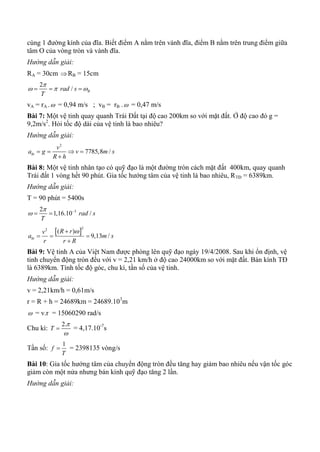 cùng 1 đường kính của đĩa. Biết điểm A nằm trên vành đĩa, điểm B nằm trên trung điểm giữa
tâm O của vòng tròn và vành đĩa.
Hướng dẫn giải:
RA = 30cm RB = 15cm
2
/ Brad s
T

    
vA = rA . = 0,94 m/s ; vB = rB . = 0,47 m/s
Bài 7: Một vệ tinh quay quanh Trái Đất tại độ cao 200km so với mặt đất. Ở độ cao đó g =
9,2m/s2
. Hỏi tốc độ dài của vệ tinh là bao nhiêu?
Hướng dẫn giải:
2
7785,8 /ht
v
a g v m s
R h
   

Bài 8: Một vệ tinh nhân tạo có quỹ đạo là một đường tròn cách mặt đất 400km, quay quanh
Trái đất 1 vòng hết 90 phút. Gia tốc hướng tâm của vệ tinh là bao nhiêu, RTĐ = 6389km.
Hướng dẫn giải:
T = 90 phút = 5400s
32
1,16.10 /rad s
T

 
 
 
22
( )
9,13 /ht
R rv
a m s
r r R

  

Bài 9: Vệ tinh A của Việt Nam được phòng lên quỹ đạo ngày 19/4/2008. Sau khi ổn định, vệ
tinh chuyển động tròn đều với v = 2,21 km/h ở độ cao 24000km so với mặt đất. Bán kính TĐ
là 6389km. Tính tốc độ góc, chu kì, tần số của vệ tinh.
Hướng dẫn giải:
v = 2,21km/h = 0,61m/s
r = R + h = 24689km = 24689.103
m
 = v.r = 15060290 rad/s
Chu kì:
2.
T


 = 4,17.10-7
s
Tần số:
1
f
T
 = 2398135 vòng/s
Bài 10: Gia tốc hướng tâm của chuyển động tròn đều tăng hay giảm bao nhiêu nếu vận tốc góc
giảm còn một nửa nhưng bán kính quỹ đạo tăng 2 lần.
Hướng dẫn giải:
 