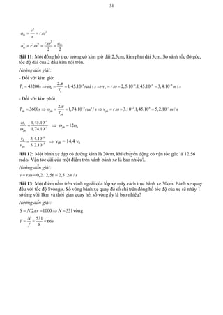 34
2
2
2
2 ' '2
.
.
.
2 2
ht
ht
ht
v
a r
r
ar
a r



 
  
Bài 11: Một đồng hồ treo tường có kim giờ dài 2,5cm, kim phút dài 3cm. So sánh tốc độ góc,
tốc độ dài của 2 đầu kim nói trên.
Hướng dẫn giải:
- Đối với kim giờ:
4 2 4 62.
43200 1,45.10 / . 2,5.10 .1,45.10 3,4.10 /h h h
h
T s rad s v r m s
T

    
       
- Đối với kim phút:
3 2 4 52.
3600 1,74.10 / . 3.10 .1,45.10 5,2.10 /ph ph ph
ph
T s rad s v r m s
T

   
       
4
3
1,45.10
1,74.10
h
ph




  12ph h 
6
5
3,4.10
5,2.10
h
ph
v
v


  vph = 14,4 vh
Bài 12: Một bánh xe đạp có đường kính là 20cm, khi chuyển động có vận tốc góc là 12,56
rad/s. Vận tốc dài của một điểm trên vành bánh xe là bao nhiêu?.
Hướng dẫn giải:
. 0,2.12,56 2,512 /v r m s  
Bài 13: Một điểm nằm trên vành ngoài của lốp xe máy cách trục bánh xe 30cm. Bánh xe quay
đều với tốc độ 8vòng/s. Số vòng bánh xe quay để số chỉ trên đồng hồ tốc độ của xe sẽ nhảy 1
số ứng với 1km và thời gian quay hết số vòng ấy là bao nhiêu?
Hướng dẫn giải:
.2 1000 531S N r N    vòng
531
66
8
N
T s
f
  
 