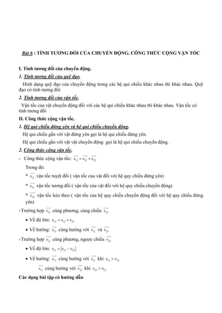Bài 6 : TÍNH TƢƠNG ĐỐI CỦA CHUYỂN ĐỘNG. CÔNG THỨC CỘNG VẬN TỐC
I. Tính tƣơng đối của chuyển động.
1. Tính tương đối của quỹ đạo.
Hình dạng quỹ đạo của chuyển động trong các hệ qui chiếu khác nhau thì khác nhau. Quỹ
đạo có tính tương đối
2. Tính tương đối của vận tốc.
Vận tốc của vật chuyển động đối với các hệ qui chiếu khác nhau thì khác nhau. Vận tốc có
tính tương đối
II. Công thức cộng vận tốc.
1. Hệ qui chiếu đứng yên và hệ qui chiếu chuyển động.
Hệ qui chiếu gắn với vật đứng yên gọi là hệ qui chiếu đứng yên.
Hệ qui chiếu gắn với vật vật chuyển động gọi là hệ qui chiếu chuyển động.
2. Công thức cộng vận tốc.
- Công thức cộng vận tốc: 13 12 23v v v 
  
Trong đó:
* 13v

vận tốc tuyệt đối ( vận tốc của vật đối với hệ quy chiếu đứng yên)
* 12v

vận tốc tương đối ( vận tốc của vật đối với hệ quy chiếu chuyển động)
* 23v

vận tốc kéo theo ( vận tốc của hệ quy chiếu chuyển động đối với hệ quy chiếu đứng
yên)
-Trường hợp 12v

cùng phương, cùng chiều 23v

 Về độ lớn: 13 12 23v v v 
 Về hướng: 13v

cùng hướng với 12v

và 23v

-Trường hợp 12v

cùng phương, ngược chiều 23v

 Về độ lớn: 13 12 23v v v 
 Về hướng: 13v

cùng hướng với 12v

khi 12 23v v
13v

cùng hướng với 23v

khi 23 12v v
Các dạng bài tập có hƣớng dẫn
 