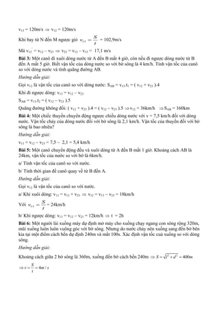 v13 = 120m/s  v12 = 120m/s
Khi bay từ N đến M ngược gió 13
S
v
t
 = 102,9m/s
Mà v13
’
= v12 – v23  v23 = v12 – v13 = 17,1 m/s
Bài 3: Một canô đi xuôi dòng nước từ A đến B mất 4 giờ, còn nếu đi ngược dòng nước từ B
đến A mất 5 giờ. Biết vận tốc của dòng nước so với bờ sông là 4 km/h. Tính vận tốc của canô
so với dòng nước và tính quãng đường AB.
Hướng dẫn giải:
Gọi v12 là vận tốc của canô so với dòng nước: SAB = v13.t1 = ( v12 + v23 ).4
Khi đi ngược dòng: v13 = v12 – v23
SAB = v13.t2 = ( v12 – v23 ).5
Quãng đường không đổi: ( v12 + v23 ).4 = ( v12 – v23 ).5 v12 = 36km/h SAB = 160km
Bài 4: Một chiếc thuyền chuyển động ngược chiều dòng nước với v = 7,5 km/h đối với dòng
nước. Vận tốc chảy của dòng nước đối với bờ sông là 2,1 km/h. Vận tốc của thuyền đối với bờ
sông là bao nhiêu?
Hướng dẫn giải:
v13 = v12 – v23 = 7,5 – 2,1 = 5,4 km/h
Bài 5: Một canô chuyển động đều và xuôi dòng từ A đến B mất 1 giờ. Khoảng cách AB là
24km, vận tốc của nước so với bờ là 6km/h.
a/ Tính vận tốc của canô so với nước.
b/ Tính thời gian để canô quay về từ B đến A.
Hướng dẫn giải:
Gọi v12 là vận tốc của canô so với nước.
a/ Khi xuôi dòng: v13 = v12 + v23  v12 = v13 – v23 = 18km/h
Với 13
S
v
t
 = 24km/h
b/ Khi ngược dòng: v13 = v12 – v23 = 12km/h  t = 2h
Bài 6: Một người lái xuồng máy dự định mở máy cho xuồng chạy ngang con sông rộng 320m,
mũi xuồng luôn luôn vuông góc với bờ sông. Nhưng do nước chảy nên xuồng sang đến bờ bên
kia tại một điểm cách bến dự định 240m và mất 100s. Xác định vận tốc cuả xuồng so với dòng
sông.
Hướng dẫn giải:
Khoảng cách giữa 2 bờ sông là 360m, xuồng đến bờ cách bến 240m  2 2
400S l d m  
4 /
S
v m s
t
  
 