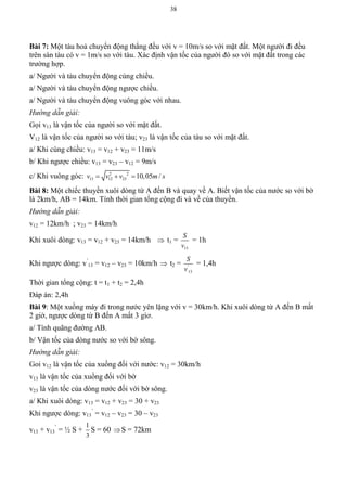 38
Bài 7: Một tàu hoả chuyển động thẳng đều với v = 10m/s so với mặt đất. Một người đi đều
trên sàn tàu có v = 1m/s so với tàu. Xác định vận tốc của người đó so với mặt đất trong các
trường hợp.
a/ Người và tàu chuyển động cùng chiều.
a/ Người và tàu chuyển động ngược chiều.
a/ Người và tàu chuyển động vuông góc với nhau.
Hướng dẫn giải:
Gọi v13 là vận tốc của người so với mặt đất.
V12 là vận tốc của người so với tàu; v23 là vận tốc của tàu so với mặt đất.
a/ Khi cùng chiều: v13 = v12 + v23 = 11m/s
b/ Khi ngược chiều: v13 = v23 – v12 = 9m/s
c/ Khi vuông góc: 2 2
13 12 23 10,05 /v v v m s  
Bài 8: Một chiếc thuyền xuôi dòng từ A đến B và quay về A. Biết vận tốc của nước so với bờ
là 2km/h, AB = 14km. Tính thời gian tổng cộng đi và về của thuyền.
Hướng dẫn giải:
v12 = 12km/h ; v23 = 14km/h
Khi xuôi dòng: v13 = v12 + v23 = 14km/h  t1 =
13
S
v
= 1h
Khi ngược dòng: v’
13 = v12 – v23 = 10km/h  t2 = '
13
S
v
= 1,4h
Thời gian tổng cộng: t = t1 + t2 = 2,4h
Đáp án: 2,4h
Bài 9: Một xuồng máy đi trong nước yên lặng với v = 30km/h. Khi xuôi dòng từ A đến B mất
2 giờ, ngược dòng từ B đến A mất 3 gìơ.
a/ Tính quãng đường AB.
b/ Vận tốc của dòng nước so với bờ sông.
Hướng dẫn giải:
Goi v12 là vận tốc của xuồng đối với nước: v12 = 30km/h
v13 là vận tốc của xuồng đối với bờ
v23 là vận tốc của dòng nước đối với bờ sông.
a/ Khi xuôi dòng: v13 = v12 + v23 = 30 + v23
Khi ngược dòng: v13
’
= v12 – v23 = 30 – v23
v13 + v13
’
= ½ S +
1
3
S = 60 S = 72km
 