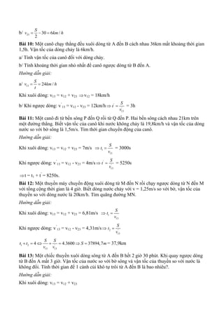 b/ 23 30 6 /
2
S
v km h  
Bài 10: Một canô chạy thẳng đều xuôi dòng từ A đến B cách nhau 36km mất khoảng thời gian
1,5h. Vận tốc của dòng chảy là 6km/h.
a/ Tính vận tốc của canô đối với dòng chảy.
b/ Tính khoảng thời gian nhỏ nhất để canô ngược dòng từ B đến A.
Hướng dẫn giải:
a/ 13 24 /
S
v km h
t
 
Khi xuôi dòng: v13 = v12 + v23 v12 = 18km/h
b/ Khi ngược dòng: v’
13 = v12 - v23 = 12km/h '
'
13
S
t
v
 = 3h
Bài 11: Một canô đi từ bến sông P đến Q rồi từ Q đến P. Hai bến sông cách nhau 21km trên
một đường thẳng. Biết vận tốc của canô khi nước không chảy là 19,8km/h và vận tốc của dòng
nước so với bờ sông là 1,5m/s. Tìm thời gian chuyển động của canô.
Hướng dẫn giải:
Khi xuôi dòng: v13 = v12 + v23 = 7m/s  1
13
S
t
v
 = 3000s
Khi ngược dòng: v’
13 = v12 - v23 = 4m/s '
'
13
S
t
v
 = 5250s
t = t1 + t’
= 8250s.
Bài 12: Một thuyền máy chuyển động xuôi dòng từ M đến N rồi chạy ngược dòng từ N đến M
với tổng cộng thời gian là 4 giờ. Biết dòng nước chảy với v = 1,25m/s so với bờ, vận tốc của
thuyền so với dòng nước là 20km/h. Tìm quãng đường MN.
Hướng dẫn giải:
Khi xuôi dòng: v13 = v12 + v23 = 6,81m/s  1
13
S
t
v

Khi ngược dòng: v’
13 = v12 - v23 = 4,31m/s 2 '
13
S
t
v

1 2 '
13 13
4 4.3600 37894,7
S S
t t S m
v v
       = 37,9km
Bài 13: Một chiếc thuyền xuôi dòng sông từ A đến B hết 2 giờ 30 phút. Khi quay ngược dòng
từ B đến A mất 3 giờ. Vận tốc của nước so với bờ sông và vận tốc của thuyền so với nước là
không đổi. Tính thời gian để 1 cành củi khô tự trôi từ A đến B là bao nhiêu?.
Hướng dẫn giải:
Khi xuôi dòng: v13 = v12 + v23
 