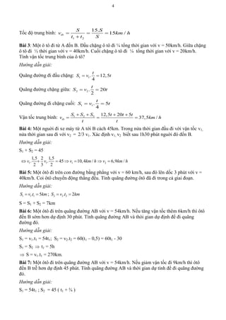 4
Tốc độ trung bình:
1 2
15.
15 /tb
S S
v km h
t t S
  

Bài 3: Một ô tô đi từ A đến B. Đầu chặng ô tô đi ¼ tổng thời gian với v = 50km/h. Giữa chặng
ô tô đi ½ thời gian với v = 40km/h. Cuối chặng ô tô đi ¼ tổng thời gian với v = 20km/h.
Tính vận tốc trung bình của ô tô?
Hướng dẫn giải:
Quãng đường đi đầu chặng: 1 1. 12,5
4
t
S v t 
Quãng đường chặng giữa: 2 2. 20
2
t
S v t 
Quãng đường đi chặng cuối: 1 1. 5
4
t
S v t 
Vận tốc trung bình: 1 2 3 12,5 20 5
37,5 /tb
S S S t t t
v km h
t t
   
  
Bài 4: Một nguời đi xe máy từ A tới B cách 45km. Trong nửa thời gian đầu đi với vận tốc v1,
nửa thời gian sau đi với v2 = 2/3 v1. Xác định v1, v2 biết sau 1h30 phút nguời đó đến B.
Hướng dẫn giải:
S1 + S2 = 45
1 1 1 2
1,5 2 1,5
. . 45 10,4 / 6,9 /
2 3 2
v v v km h v km h      
Bài 5: Một ôtô đi trên con đường bằng phẳng với v = 60 km/h, sau đó lên dốc 3 phút với v =
40km/h. Coi ôtô chuyển động thẳng đều. Tính quãng đường ôtô đã đi trong cả giai đoạn.
Hướng dẫn giải:
1 1 1. 5S v t km  ; 2 2 2. 2S v t km 
S = S1 + S2 = 7km
Bài 6: Một ôtô đi trên quãng đường AB với v = 54km/h. Nếu tăng vận tốc thêm 6km/h thì ôtô
đến B sớm hơn dự định 30 phút. Tính quãng đường AB và thòi gian dự định để đi quãng
đường đó.
Hướng dẫn giải:
S1 = v1.t1 = 54t1; S2 = v2.t2 = 60(t1 – 0,5) = 60t1 - 30
S1 = S2  t1 = 5h
 S = v1.t1 = 270km.
Bài 7: Một ôtô đi trên quãng đường AB với v = 54km/h. Nếu giảm vận tốc đi 9km/h thì ôtô
đến B trễ hơn dự định 45 phút. Tính quãng đường AB và thời gian dự tính để đi quãng đường
đó.
Hướng dẫn giải:
S1 = 54t1 ; S2 = 45 ( t1 + ¾ )
 