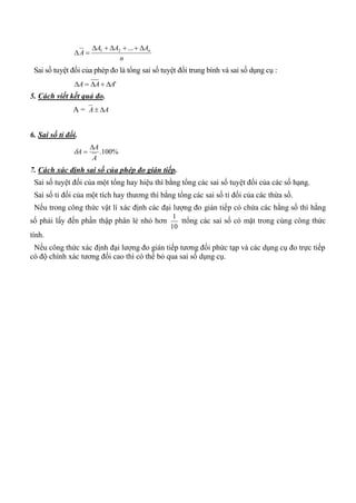 n
AAA
A n

...21
Sai số tuyệt đối của phép đo là tổng sai số tuyệt đối trung bình và sai số dụng cụ :
'AAA 
5. Cách viết kết quả đo.
A = AA 
6. Sai số tỉ đối.
%100.
A
A
A


7. Cách xác định sai số của phép đo gián tiếp.
Sai số tuyệt đối của một tổng hay hiệu thì bằng tổng các sai số tuyệt đối của các số hạng.
Sai số tỉ đối của một tích hay thương thì bằng tổng các sai số tỉ đối của các thừa số.
Nếu trong công thức vật lí xác định các đại lượng đo gián tiếp có chứa các hằng số thì hằng
số phải lấy đến phần thập phân lẻ nhỏ hơn
10
1
ttổng các sai số có mặt trong cùng công thức
tính.
Nếu công thức xác định đại lượng đo gián tiếp tương đối phức tạp và các dụng cụ đo trực tiếp
có độ chính xác tương đối cao thì có thể bỏ qua sai số dụng cụ.
 