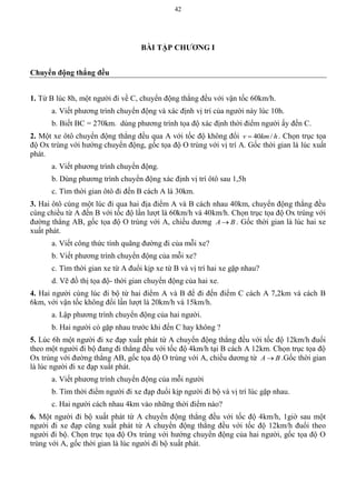 42
BÀI TẬP CHƢƠNG I
Chuyển động thẳng đều
1. Từ B lúc 8h, một người đi về C, chuyển động thẳng đều với vận tốc 60km/h.
a. Viết phương trình chuyển động và xác định vị trí của người này lúc 10h.
b. Biết BC = 270km. dùng phương trình tọa độ xác định thời điểm người ấy đến C.
2. Một xe ôtô chuyển động thẳng đều qua A với tốc độ không đổi 40 /v km h . Chọn trục tọa
độ Ox trùng với hướng chuyển động, gốc tọa độ O trùng với vị trí A. Gốc thời gian là lúc xuất
phát.
a. Viết phương trình chuyển động.
b. Dùng phương trình chuyển động xác định vị trí ôtô sau 1,5h
c. Tìm thời gian ôtô đi đến B cách A là 30km.
3. Hai ôtô cùng một lúc đi qua hai địa điểm A và B cách nhau 40km, chuyển động thẳng đều
cùng chiều từ A đến B với tốc độ lần lượt là 60km/h và 40km/h. Chọn trục tọa độ Ox trùng với
đường thẳng AB, gốc tọa độ O trùng với A, chiều dương A B . Gốc thời gian là lúc hai xe
xuất phát.
a. Viết công thức tính quãng đường đi của mỗi xe?
b. Viết phương trình chuyển động của mỗi xe?
c. Tìm thời gian xe từ A đuổi kịp xe từ B và vị trí hai xe gặp nhau?
d. Vẽ đồ thị tọa độ- thời gian chuyển động của hai xe.
4. Hai người cùng lúc đi bộ từ hai điểm A và B để đi đến điểm C cách A 7,2km và cách B
6km, với vận tốc không đổi lần lượt là 20km/h và 15km/h.
a. Lập phương trình chuyển động của hai người.
b. Hai người có gặp nhau trước khi đến C hay không ?
5. Lúc 6h một người đi xe đạp xuất phát từ A chuyển động thẳng đều với tốc độ 12km/h đuổi
theo một người đi bộ đang đi thẳng đều với tốc độ 4km/h tại B cách A 12km. Chọn trục tọa độ
Ox trùng với đường thẳng AB, gốc tọa độ O trùng với A, chiều dương từ A B .Gốc thời gian
là lúc người đi xe đạp xuất phát.
a. Viết phương trình chuyển động của mỗi người
b. Tìm thời điểm người đi xe đạp đuổi kịp người đi bộ và vị trí lúc gặp nhau.
c. Hai người cách nhau 4km vào những thời điểm nào?
6. Một người đi bộ xuất phát từ A chuyển động thẳng đều với tốc độ 4km/h, 1giờ sau một
người đi xe đạp cũng xuất phát từ A chuyển động thẳng đều với tốc độ 12km/h đuổi theo
người đi bộ. Chọn trục tọa độ Ox trùng với hướng chuyển động của hai người, gốc tọa độ O
trùng với A, gốc thời gian là lúc người đi bộ xuất phát.
 