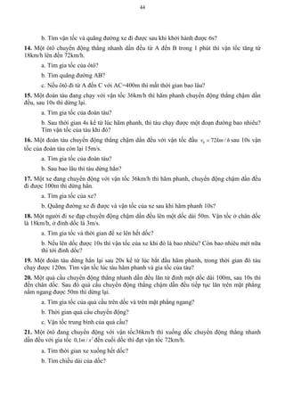 44
b. Tìm vận tốc và quãng đường xe đi được sau khi khởi hành được 6s?
14. Một ôtô chuyển động thẳng nhanh dần đều từ A đến B trong 1 phút thì vận tốc tăng từ
18km/h lên đến 72km/h.
a. Tìm gia tốc của ôtô?
b. Tìm quãng đường AB?
c. Nếu ôtô đi từ A đến C với AC=400m thì mất thời gian bao lâu?
15. Một đoàn tàu đang chạy với vận tốc 36km/h thì hãm phanh chuyển động thẳng chậm dần
đều, sau 10s thì dừng lại.
a. Tìm gia tốc của đoàn tàu?
b. Sau thời gian 4s kể từ lúc hãm phanh, thì tàu chạy được một đoạn đường bao nhiêu?
Tìm vận tốc của tàu khi đó?
16. Một đoàn tàu chuyển động thẳng chậm dần đều với vận tốc đầu 0 72 /v km h sau 10s vận
tốc của đoàn tàu còn lại 15m/s.
a. Tìm gia tốc của đoàn tàu?
b. Sau bao lâu thì tàu dừng hẳn?
17. Một xe đang chuyển động với vận tốc 36km/h thì hãm phanh, chuyển động chậm dần đều
đi được 100m thì dừng hẳn.
a. Tìm gia tốc của xe?
b. Quãng đường xe đi được và vận tốc của xe sau khi hãm phanh 10s?
18. Một người đi xe đạp chuyển động chậm dần đều lên một dốc dài 50m. Vận tốc ở chân dốc
là 18km/h, ở đỉnh dốc là 3m/s.
a. Tìm gia tốc và thời gian để xe lên hết dốc?
b. Nếu lên dốc được 10s thì vận tốc của xe khi đó là bao nhiêu? Còn bao nhiêu mét nữa
thì tới đỉnh dốc?
19. Một đoàn tàu dừng hẳn lại sau 20s kể từ lúc bắt đầu hãm phanh, trong thời gian đó tàu
chạy được 120m. Tìm vận tốc lúc tàu hãm phanh và gia tốc của tàu?
20. Một quả cầu chuyển động thẳng nhanh dần đều lăn từ đỉnh một dốc dài 100m, sau 10s thì
đến chân dốc. Sau đó quả cầu chuyển động thẳng chậm dần đều tiếp tục lăn trên mặt phẳng
nằm ngang được 50m thì dừng lại.
a. Tìm gia tốc của quả cầu trên dốc và trên mặt phẳng ngang?
b. Thời gian quả cầu chuyển động?
c. Vận tốc trung bình của quả cầu?
21. Một ôtô đang chuyển động với vận tốc36km/h thì xuống dốc chuyển động thẳng nhanh
dần đều với gia tốc 2
0,1 /m s đến cuối dốc thì đạt vận tốc 72km/h.
a. Tìm thời gian xe xuống hết dốc?
b. Tìm chiều dài của dốc?
 
