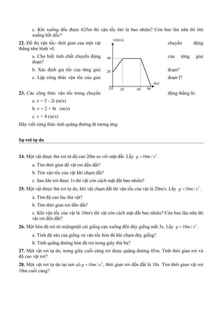 c. Khi xuống dốc được 625m thì vận tốc ôtô là bao nhiêu? Còn bao lâu nữa thì ôtô
xuống hết dốc?
22. Đồ thị vận tốc- thời gian của một vật chuyển động
thẳng như hình vẽ:
a. Cho biết tính chất chuyển động của từng giai
đoạn?
b. Xác định gia tốc của từng giai đoạn?
c. Lập công thức vận tốc của giai đoạn I?
23. Các công thức vận tốc trong chuyển động thẳng là:
a. v = 5 - 2t (m/s)
b. v = 2 + 4t (m/s)
c. v = 4 (m/s)
Hãy viết công thức tính quãng đường đi tương ứng
Sự rơi tự do
24. Một vật được thả rơi từ độ cao 20m so với mặt đất. Lấy 2
10 /g m s .
a. Tìm thời gian để vật rơi đến đất?
b. Tìm vận tốc của vật khi chạm đất?
c. Sau khi rơi được 1s thì vật còn cách mặt đất bao nhiêu?
25. Một vật được thả rơi tự do, khi vật chạm đất thì vận tốc của vật là 20m/s. Lấy 2
10 /g m s .
a. Tìm độ cao lúc thả vật?
b. Tìm thời gian rơi đến đất?
c. Khi vận tốc của vật là 10m/s thì vật còn cách mặt đất bao nhiêu? Còn bao lâu nữa thì
vật rơi đến đất?
26. Một hòn đá rơi từ miệngmột cái giếng cạn xuống đến đáy giếng mất 3s. Lấy 2
10 /g m s .
a. Tính độ sâu của giếng và vận tốc hòn đá khi chạm đáy giếng?
b. Tính quãng đường hòn đá rơi trong giây thứ ba?
27. Một vật rơi tự do, trong giây cuối cùng rơi được quãng đường 45m. Tính thời gian rơi và
độ cao vật rơi?
28. Một vật rơi tự do tại nơi có 2
10 /g m s , thời gian rơi đến đất là 10s. Tìm thời gian vật rơi
10m cuối cùng?
20 60
20
40
O
v(m/s)
t(s)
80
 