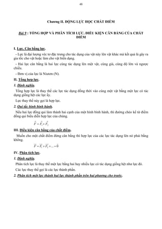 48
Chƣơng II. ĐỘNG LỰC HỌC CHẤT ĐIỂM
Bài 9 : TỔNG HỢP VÀ PHÂN TÍCH LỰC. ĐIỀU KIỆN CÂN BẰNG CỦA CHẤT
ĐIỂM
I. Lực. Cân bằng lực.
- Lực là đại lượng véc tơ đặc trưng cho tác dụng của vật này lên vật khác mà kết quả là gây ra
gia tốc cho vật hoặc làm cho vật biến dạng.
- Hai lực cân bằng là hai lực cùng tác dụng lên một vật, cùng giá, cùng độ lớn và ngược
chiều.
- Đơn vị của lực là Niutơn (N).
II. Tổng hợp lực.
1. Định nghĩa.
Tổng hợp lực là thay thế các lực tác dụng đồng thời vào cùng một vật bằng một lực có tác
dụng giống hệt các lực ấy.
Lực thay thế này gọi là hợp lực.
2. Qui tắc hình bình hành.
Nếu hai lực đồng qui làm thành hai cạnh của một hình bình hành, thì đường chéo kể từ điểm
đồng qui biểu diễn hợp lực của chúng.

 21 FFF
III. Điều kiện cân bằng của chất điểm.
Muốn cho một chất điểm đứng cân bằng thì hợp lực của các lực tác dụng lên nó phải bằng
không.
1 2 ... 0F F F   
   
IV. Phân tích lực.
1. Định nghĩa.
Phân tích lực là thay thế một lực bằng hai hay nhiều lực có tác dụng giống hệt như lực đó.
Các lực thay thế gọi là các lực thành phần.
2. Phân tích một lực thành hai lực thành phần trên hai phương cho trước.
 