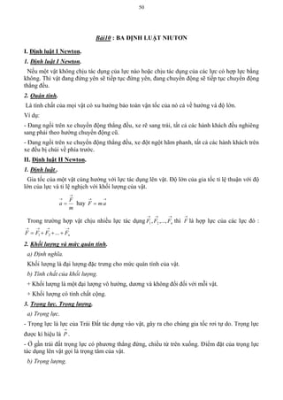 50
Bài10 : BA ĐỊNH LUẬT NIUTƠN
I. Định luật I Newton.
1. Định luật I Newton.
Nếu một vật không chịu tác dụng của lực nào hoặc chịu tác dụng của các lực có hợp lực bằng
không. Thì vật đang đứng yên sẽ tiếp tục đứng yên, đang chuyển động sẽ tiếp tục chuyển động
thẳng đều.
2. Quán tính.
Là tính chất của mọi vật có xu hướng bảo toàn vận tốc của nó cả về hướng và độ lớn.
Ví dụ:
- Đang ngồi trên xe chuyển động thẳng đều, xe rẽ sang trái, tất cả các hành khách đều nghiêng
sang phải theo hướng chuyển động cũ.
- Đang ngồi trên xe chuyển động thẳng đều, xe đột ngột hãm phanh, tất cả các hành khách trên
xe đều bị chúi về phía trước.
II. Định luật II Newton.
1. Định luật .
Gia tốc của một vật cùng hướng với lực tác dụng lên vật. Độ lớn của gia tốc tỉ lệ thuận với độ
lớn của lực và tỉ lệ nghịch với khối lượng của vật.
m
F
a


 hay

 amF
Trong trường hợp vật chịu nhiều lực tác dụng

nFFF ,...,, 21 thì

F là hợp lực của các lực đó :

 nFFFF ...21
2. Khối lượng và mức quán tính.
a) Định nghĩa.
Khối lượng là đại lượng đặc trưng cho mức quán tính của vật.
b) Tính chất của khối lượng.
+ Khối lượng là một đại lượng vô hướng, dương và không đổi đối với mỗi vật.
+ Khối lượng có tính chất cộng.
3. Trọng lực. Trọng lượng.
a) Trọng lực.
- Trọng lực là lực của Trái Đất tác dụng vào vật, gây ra cho chúng gia tốc rơi tự do. Trọng lực
được kí hiệu là

P .
- Ở gần trái đất trọng lực có phương thẳng đứng, chiều từ trên xuống. Điểm đặt của trọng lực
tác dụng lên vật gọi là trọng tâm của vật.
b) Trọng lượng.
 