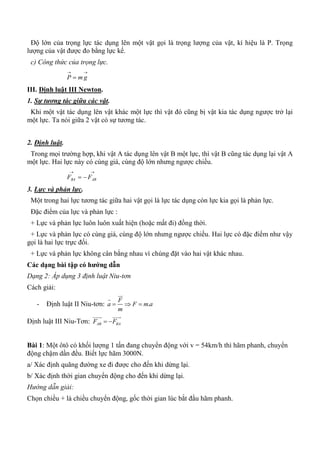 Độ lớn của trọng lực tác dụng lên một vật gọi là trọng lượng của vật, kí hiệu là P. Trọng
lượng của vật được đo bằng lực kế.
c) Công thức của trọng lực.

 gmP
III. Định luật III Newton.
1. Sự tương tác giữa các vật.
Khi một vật tác dụng lên vật khác một lực thì vật đó cũng bị vật kia tác dụng ngược trở lại
một lực. Ta nói giữa 2 vật có sự tương tác.
2. Định luật.
Trong mọi trường hợp, khi vật A tác dụng lên vật B một lực, thì vật B cũng tác dụng lại vật A
một lực. Hai lực này có cùng giá, cùng độ lớn nhưng ngược chiều.

 ABBA FF
3. Lực và phản lực.
Một trong hai lực tương tác giữa hai vật gọi là lực tác dụng còn lực kia gọi là phản lực.
Đặc điểm của lực và phản lực :
+ Lực và phản lực luôn luôn xuất hiện (hoặc mất đi) đồng thời.
+ Lực và phản lực có cùng giá, cùng độ lớn nhưng ngược chiều. Hai lực có đặc điểm như vậy
gọi là hai lực trực đối.
+ Lực và phản lực không cân bằng nhau vì chúng đặt vào hai vật khác nhau.
Các dạng bài tập có hƣớng dẫn
Dạng 2: Áp dụng 3 định luật Niu-tơn
Cách giải:
- Định luật II Niu-tơn: .
F
a F m a
m
  


Định luật III Niu-Tơn: AB BAF F 
 
Bài 1: Một ôtô có khối lượng 1 tấn đang chuyển động với v = 54km/h thì hãm phanh, chuyển
động chậm dần đều. Biết lực hãm 3000N.
a/ Xác định quãng đường xe đi được cho đến khi dừng lại.
b/ Xác định thời gian chuyển động cho đến khi dừng lại.
Hướng dẫn giải:
Chọn chiều + là chiều chuyển động, gốc thời gian lúc bắt đầu hãm phanh.
 