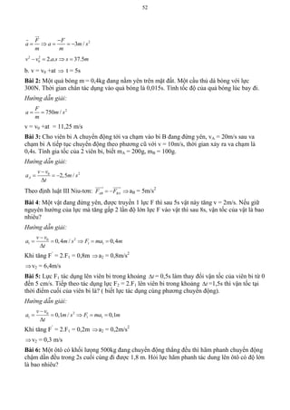 52
2
3 /
F F
a a m s
m m

    


2 2
0 2. . 37.5v v a s s m   
b. v = v0 +at  t = 5s
Bài 2: Một quả bóng m = 0,4kg đang nằm yên trên mặt đất. Một cầu thủ dá bóng với lực
300N. Thời gian chân tác dụng vào quả bóng là 0,015s. Tính tốc độ của quả bóng lúc bay đi.
Hướng dẫn giải:
2
750 /
F
a m s
m
 
v = v0 +at = 11,25 m/s
Bài 3: Cho viên bi A chuyển động tới va chạm vào bi B đang đứng yên, vA = 20m/s sau va
chạm bi A tiếp tục chuyển động theo phương cũ với v = 10m/s, thời gian xảy ra va chạm là
0,4s. Tính gia tốc của 2 viên bi, biết mA = 200g, mB = 100g.
Hướng dẫn giải:
20
2,5 /A
v v
a m s
t

  

Theo định luật III Niu-tơn: AB BAF F 
 
aB = 5m/s2
Bài 4: Một vật đang đứng yên, được truyền 1 lực F thì sau 5s vật này tăng v = 2m/s. Nếu giữ
nguyên hướng của lực mà tăng gấp 2 lần độ lớn lực F vào vật thì sau 8s, vận tốc của vật là bao
nhiêu?
Hướng dẫn giải:
20
1 1 10,4 / 0,4
v v
a m s F ma m
t

    

Khi tăng F’
= 2.F1 = 0,8m a2 = 0,8m/s2
v2 = 6,4m/s
Bài 5: Lực F1 tác dụng lên viên bi trong khoảng t = 0,5s làm thay đổi vận tốc của viên bi từ 0
đến 5 cm/s. Tiếp theo tác dụng lực F2 = 2.F1 lên viên bi trong khoảng t =1,5s thì vận tốc tại
thời điểm cuối của viên bi là? ( biết lực tác dụng cùng phương chuyển động).
Hướng dẫn giải:
20
1 1 10,1 / 0,1
v v
a m s F ma m
t

    

Khi tăng F’
= 2.F1 = 0,2m a2 = 0,2m/s2
v2 = 0,3 m/s
Bài 6: Một ôtô có khối lưọng 500kg đang chuyển động thẳng đều thì hãm phanh chuyển động
chậm dần đều trong 2s cuối cùng đi được 1,8 m. Hỏi lực hãm phanh tác dung lên ôtô có độ lớn
là bao nhiêu?
 