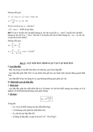 Hướng dẫn giải:
2 2 2
0 0
0
0
2. . 2. . 3,6 (1)
(2)
v v a s v a s a
v v
a v at
t
     

   

Từ (1) và (2) ta có: a = -0,9 m/s2
F = m.a = - 450N là lực hãm
Bài 7: Lực F truyền cho vật khối lượng m1 thì vật có gia tốc a1 = 2m/s2
, truyền cho vật khối
lượng m2 thì vật có a2 = 3m/s2
. Hỏi lực F sẽ truyền cho vật có khối lượng m3 = m1 + m2 thì vật
có gia tốc là bao nhiêu?
Hướng dẫn giải:
1 2
1 2
;
F F
m m
a a
 
3
3 1 2
F F
a
m m m
 

a3 = 1,2 m/s2
Bài 11 : LỰC HẤP DẪN. ĐỊNH LUẬT VẠN VẬT HẤP DẪN
I. Lực hấp dẫn.
Mọi vật trong vũ trụ đều hút nhau với một lực, gọi là lực hấp dẫn.
Lực hấp dẫn giữa Mặt Trời và các hành tinh giữ cho các hành tinh chuyển động quanh Mặt
Trời.
Lực hấp dẫn là lực tác dụng từ xa, qua khoảng không gian giữa các vật.
II. Định luật vạn vật hấp dẫn.
1. Định luật :
Lực hấp dẫn giữa hai chất điểm bất kì tỉ lệ thuận với tích hai khối lượng của chúng và tỉ lệ
nghịch với bình phương khoảng cách giữa chúng.
2. Hệ thức :
2
21.
r
mm
GFhd 
Trong đó:
+ m1 và m2 là khối lượng của hai chất điểm (kg)
+ r là khoảng cách giữa hai chất điểm (m)
+ Fhd độ lớn lực hấp dẫn (N)
+ G hằng số hấp dẫn, có giá trị là 6,67.10-11
(N.m2
/kg2
)
 