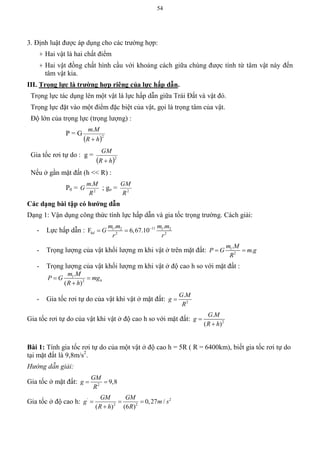 54
3. Định luật được áp dụng cho các trường hợp:
+ Hai vật là hai chất điểm
+ Hai vật đồng chất hình cầu với khoảng cách giữa chúng được tính từ tâm vật này đến
tâm vật kia.
III. Trọng lực là trƣờng hợp riêng của lực hấp dẫn.
Trọng lực tác dụng lên một vật là lực hấp dẫn giữa Trái Đất và vật đó.
Trọng lực đặt vào một điểm đặc biệt của vật, gọi là trọng tâm của vật.
Độ lớn của trọng lực (trọng lượng) :
P = G
 2
.
hR
Mm

Gia tốc rơi tự do : g =
 2
hR
GM

Nếu ở gần mặt đất (h << R) :
P0 = 2
.
R
Mm
G ; go = 2
R
GM
Các dạng bài tập có hƣớng dẫn
Dạng 1: Vận dụng công thức tính lực hấp dẫn và gia tốc trọng trường. Cách giải:
- Lực hấp dẫn : 111 2 1 2
2 2
. .
F 6,67.10hd
m m m m
G
r r

 
- Trọng lượng của vật khối lượng m khi vật ở trên mặt đất: 1
2
.
.
m M
P G m g
R
 
- Trọng lượng của vật khối lượng m khi vật ở độ cao h so với mặt đất :
1
2
.
( )
h
m M
P G mg
R h
 

- Gia tốc rơi tự do của vật khi vật ở mặt đất: 2
.G M
g
R

Gia tốc rơi tự do của vật khi vật ở độ cao h so với mặt đất: 2
.
( )
G M
g
R h


Bài 1: Tính gia tốc rơi tự do của một vật ở độ cao h = 5R ( R = 6400km), biết gia tốc rơi tự do
tại mặt đất là 9,8m/s2
.
Hướng dẫn giải:
Gia tốc ở mặt đất: 2
9,8
GM
g
R
 
Gia tốc ở độ cao h: ' 2
2 2
0,27 /
( ) (6 )
GM GM
g m s
R h R
  

 