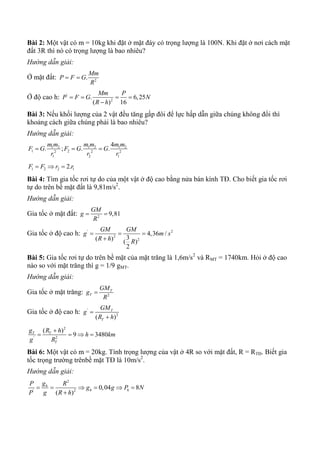 Bài 2: Một vật có m = 10kg khi đặt ở mặt đáy có trọng lượng là 100N. Khi đặt ở nơi cách mặt
đất 3R thì nó có trọng lượng là bao nhiêu?
Hướng dẫn giải:
Ở mặt đất: 2
.
Mm
P F G
R
 
Ở độ cao h: '
2
. 6,25
( ) 16
Mm P
P F G N
R h
   

Bài 3: Nếu khối lượng của 2 vật đều tăng gấp đôi để lực hấp dẫn giữa chúng không đổi thì
khoảng cách giữa chúng phải là bao nhiêu?
Hướng dẫn giải:
1 2 1 2 1 2
1 22 2 2
1 2 1
4
. ; . .
m m m m m m
F G F G G
r r r
  
1 2 2 12.F F r r  
Bài 4: Tìm gia tốc rơi tự do của một vật ở độ cao bằng nửa bán kính TĐ. Cho biết gia tốc rơi
tự do trên bề mặt đất là 9,81m/s2
.
Hướng dẫn giải:
Gia tốc ở mặt đất: 2
9,81
GM
g
R
 
Gia tốc ở độ cao h: ' 2
2
2
4,36 /
3( ) ( )
2
GM GM
g m s
R h R
  

Bài 5: Gia tốc rơi tự do trên bề mặt của mặt trăng là 1,6m/s2
và RMT = 1740km. Hỏi ở độ cao
nào so với mặt trăng thì g = 1/9 gMT.
Hướng dẫn giải:
Gia tốc ở mặt trăng: 2
T
T
GM
g
R

Gia tốc ở độ cao h: '
2
( )
T
T
GM
g
R h


2
' 2
( )
9 3480T T
T
g R h
h km
g R

   
Bài 6: Một vật có m = 20kg. Tính trọng lượng của vật ở 4R so với mặt đất, R = RTĐ. Biết gia
tốc trọng trường trênbề mặt TĐ là 10m/s2
.
Hướng dẫn giải:
2
' 2
0,04 8
( )
h
h h
gP R
g g P N
P g R h
     

 