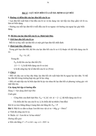 56
Bài 12 : LỰC ĐÀN HỒI CỦA LÕ XO. ĐỊNH LUẬT HÖC
I. Hƣớng và điểm đặt của lực đàn hồi của lò xo.
+ Lực đàn hồi xuất hiện ở hai đầu của lò xo và tác dụng vào vật tiếp xúc (hay gắn) với lò xo,
làm nó biến dạng.
+ Hướng của mỗi lực đàn hồi ở mỗi đầu của lò xo ngược với hướng của ngoại lực gây biến
dạng.
II. Độ lớn của lực đàn hồi của lò xo. Định luật Húc.
1. Giới hạn đàn hồi của lò xo.
Mỗi lò xo hay mỗi vật đàn hồi có một giới hạn đàn hồi nhất định.
2. Định luật Húc (Hookes).
Trong giới hạn đàn hồi, độ lớn của lực đàn hồi của lò xo tỉ lệ thuận với độ biến dạng của lò
xo.
Fđh = k.| l |
Trong đó:
Fdh là độ lớn của lực đàn hồi (N)
l = l – l0 là độ biến dạng của lò xo (m)
k là độ cứng hay hệ số đàn hồi của lò xo (N/m)
3. Chú ý.
+ Đối với dây cao su hay dây thép, lực đàn hồi chỉ xuất hiện khi bị ngoại lực kéo dãn. Vì thế
lực đàn hồi trong trường hợp này gọi là lực căng.
+ Đối với mặt tiếp xúc bị biến dạn khi bị ép vào nhau thì lực đàn hồi có phương vuông góc với
mặt tiếp xúc.
Các dạng bài tập có hƣớng dẫn
Dạng 1: Vận dụng định luật Húc
Cách giải:
- Công thức của định luật Húc: Fdh = k. l với l = 0l l độ biến dạng của lò xo
l là chiều dài lúc sau của lò xo, l0 là chiều dài tự nhiên ( ban đầu)
Khi lò xo treo thẳng đứng ở trạng thái cân bằng thì: Fdh = P
Bài 1: Một lò xo dãn ra đoạn 3cm khi treo vật có m = 60g, g = 10m/s2
a/ Tính độ cứng của lò xo.
b/ Muốn l = 5cm thì m’
là bao nhiêu?
Hướng dẫn giải:
a/ Khi cân bằng: 20 /F P k l mg k N m     
 