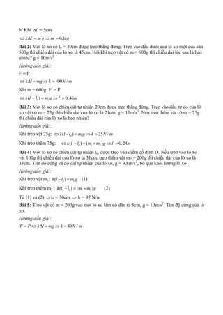 b/ Khi l = 5cm
' ' '
0,1k l m g m kg    
Bài 2: Một lò xo có l0 = 40cm được treo thẳng đứng. Treo vào đầu dưới của lò xo một quả cân
500g thì chiều dài của lò xo là 45cm. Hỏi khi treo vật có m = 600g thì chiều dài lúc sau là bao
nhiêu? g = 10m/s2
Hướng dẫn giải:
F = P
100 /k l mg k N m    
Khi m = 600g: F’
= P
' '
0 2( ) 0,46k l l m g l m    
Bài 3: Một lò xo có chiều dài tự nhiên 20cm được treo thẳng đứng. Treo vào đầu tự do của lò
xo vật có m = 25g thì chiều dài của lò xo là 21cm, g = 10m/s2
. Nếu treo thêm vật có m = 75g
thì chiều dài của lò xo là bao nhiêu?
Hướng dẫn giải:
Khi treo vật 25g: 0 1( ) 25 /k l l m g k N m    
Khi treo thêm 75g: ' '
0 1 2( ) ( ) 0,24k l l m m g l m     
Bài 4: Một lò xo có chiều dài tự nhiên l0, được treo vào điểm cố định O. Nếu treo vào lò xo
vật 100g thì chiều dài của lò xo là 31cm, treo thêm vật m2 = 200g thì chiều dài của lò xo là
33cm. Tìm độ cứng và độ dài tự nhiên của lò xo, g = 9,8m/s2
, bỏ qua khối lượng lò xo.
Hướng dẫn giải:
Khi treo vật m1: 0 1( )k l l m g  (1)
Khi treo thêm m2 : 2 0 1 2( ) ( )k l l m m g   (2)
Từ (1) và (2) l0 = 30cm  k = 97 N/m
Bài 5: Treo vật có m = 200g vào một lò xo làm nó dãn ra 5cm, g = 10m/s2
. Tìm độ cứng của lò
xo.
Hướng dẫn giải:
40 /F P k l mg k N m     
 