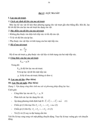 58
Bài 13 : LỰC MA SÁT
I. Lực ma sát trƣợt.
1. Cách xác định độ lớn của ma sát trượt.
Móc lực kế vào vật rồi kéo theo phương ngang cho vật trượt gần như thẳng đều. Khi đó, lực
kế chỉ độ lớn của lực ma sát trượt tác dụng vào vật.
2. Đặc điểm của độ lớn của ma sát trượt.
+ Không phụ thuộc vào diện tích tiếp xúc và tốc độ của vật.
+ Tỉ lệ với độ lớn của áp lực.
+ Phụ thuộc vào vật liệu và tình trạng của hai mặt tiếp xúc.
3. Hệ số ma sát trượt.
t =
N
Fmst
Hệ số ma sát trượt t phụ thuộc vào vật liệu và tình trạng của hai mặt tiếp xúc.
4. Công thức của lực ma sát trượt.
Fmst = t.N
Trong đó:
Fmst là độ lớn lực ma sát trượt.
N là áp lực vật đè lên mặt tiếp xúc
t là hệ số ma sát trượt, không có đơn vị
II. Lực ma sát lăn. (Đọc thêm)
III. Lực Ma sát nghỉ. (Đọc thêm)
Dạng 1: Vận dụng công thức tính ma sát và phwơng pháp động lực học.
Cách giải:
- Công thức lực ma sát: Fms = t .N
- Phân tích các lực tác dụng lên vật.
- Áp dụng phương trình định luật II: 1 2 ... .nF F F m a   
   
(1)
- Chiếu pt (1) lên trục Ox: 1 2 ... .x x nxF F F m a    (2)
- Chiếu pt (1) lên Oy: 1 2 ... 0y y nyF F F    (3)
- Từ (2) và (3) suy ra đại lượng cần tìm
Với Ox là trục song song với mặt phẳng chuyển động. Trục Oy là trục vuông góc với chuyển
động
 