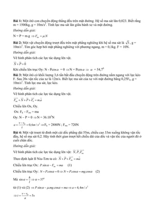 Bài 1: Một ôtô con chuyển động thẳng đều trên mặt đường. Hệ số ma sát lăn 0,023. Biết rằng
m = 1500kg, g = 10m/s2
. Tính lực ma sát lăn giữa bánh xe và mặt đường.
Hướng dẫn giải:
N = P = m.g .msF N 
Bài 2: Một vật chuyển động trượt đều trên mặt phẳng nghiêng khi hệ số ma sát là 3 , g =
10m/s2
. Tìm góc hợp bởi mặt phẳng nghiêng với phương ngang, m = 0,1kg. F = 10N.
Hướng dẫn giải:
Vẽ hình phân tích các lực tác dụng lên vật.
0N P 
  
Khi chiếu lên trục Oy: N - Pcos = 0 N = Pcos   = 54,70
Bài 3: Một ôtô có khối lượng 3,6 tấn bắt đầu chuyển động trên đường nằm ngang với lực kéo
F. Sau 20s vận tốc của xe là 12m/s. Biết lực ma sát của xe với mặt đường bằng 0,25Fk, g =
10m/s2
. Tính lực ma sát, lực kéo.
Hướng dẫn giải:
Vẽ hình phân tích các lực tác dụng lên vật.
.ms kF N P F m a   
    
Chiếu lên Ox, Oy.
Ox: Fk – Fms = ma
Oy: N – P = 0 N = 36.103
N
20
0,6 /
v v
a m s
t

  Fk = 2880N ; Fms = 720N
Bài 4: Một vật trượt từ đỉnh một cái dốc phẳng dài 55m, chiều cao 33m xuống không vận tốc
đầu, hệ số ma sát 0,2. Hãy tính thời gian trượt hết chiều dài của dốc và vận tốc của người đó ở
cuối chân dốc.
Hướng dẫn giải:
Vẽ hình phân tích các lực tác dụng lên vật: , , msN P F
  
Theo định lụât II Niu-Tơn ta có: msN P F ma  
   
Chiếu lên trục Ox: .sin msP F ma   (1)
Chiếu lên trục Oy: . os 0 . os . osN Pc N Pc mg c       (2)
Mà 0
sin 37
h
l
   
từ (1) và (2) 2
.sin . . os 4,4 /P mg c ma a m s      
0
5
v v
t s
a

  
 