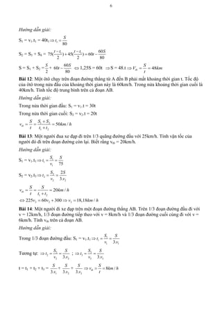 6
Hướng dẫn giải:
S1 = v1.t1 = 40t1 1
80
S
t 
S2 = S3 + S4 = 1 1 60
75( ) 45( ) 60
2 2 80
t t t t S
t
 
  
S = S1 + S2 =
2
S
+
60
60
80
S
t   1,25S = 60t S = 48.t 48tb
S
V km
t
  
Bài 12: Một ôtô chạy trên đoạn đường thẳng từ A đến B phải mất khoảng thời gian t. Tốc độ
của ôtô trong nửa đầu của khoảng thời gian này là 60km/h. Trong nửa khoảng thời gian cuối là
40km/h. Tính tốc độ trung bình trên cả đoạn AB.
Hướng dẫn giải:
Trong nửa thời gian đầu: S1 = v1.t = 30t
Trong nửa thời gian cuối: S2 = v2.t = 20t
1 2
1 2
50 /tb
S SS
v km h
t t t

  

Bài 13: Một người đua xe đạp đi trên 1/3 quãng đường đầu với 25km/h. Tính vận tốc của
người đó đi trên đoạn đường còn lại. Biết rằng vtb = 20km/h.
Hướng dẫn giải:
S1 = v1.t1
1
1
1 75
S S
t
v
  
S2 = v2.t3
2
2
2 2
2
3.
S S
t
v v
  
1 2
2 2 2
20 /
225 60 300 18,18 /
tb
S S
v km h
t t t
v v v km h
  

    
Bài 14: Một người đi xe đạp trên một đoạn đường thẳng AB. Trên 1/3 đoạn đường đầu đi với
v = 12km/h, 1/3 đoạn đường tiếp theo với v = 8km/h và 1/3 đoạn đường cuối cùng đi với v =
6km/h. Tính vtb trên cả đoạn AB.
Hướng dẫn giải:
Trong 1/3 đoạn đường đầu: S1 = v1.t1
1
1
1 13.
S S
t
v v
  
Tương tự: 2
2
2 23.
S S
t
v v
   ; 3
3
3 33.
S S
t
v v
  
t = t1 + t2 + t3 =
13.
S
v
+
23.
S
v
+
33.
S
v
8 /tb
S
v km h
t
  
 